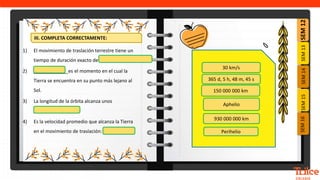 SEM
12
SEM
13
SEM
16
SEM
15
SEM
14
1) El movimiento de traslación terrestre tiene un
tiempo de duración exacto de ____________
2) _____________es el momento en el cual la
Tierra se encuentra en su punto más lejano al
Sol.
3) La longitud de la órbita alcanza unos
__________
4) Es la velocidad promedio que alcanza la Tierra
en el movimiento de traslación: ________.
365 d, 5 h, 48 m, 45 s
150 000 000 km
30 km/s
Aphelio
930 000 000 km
Perihelio
III. COMPLETA CORRECTAMENTE:
 