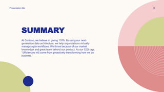 SUMMARY
Presentation title 14
At Contoso, we believe in giving 110%. By using our next-
generation data architecture, we help organizations virtually
manage agile workflows. We thrive because of our market
knowledge and great team behind our product. As our CEO says,
"Efficiencies will come from proactively transforming how we do
business."
 