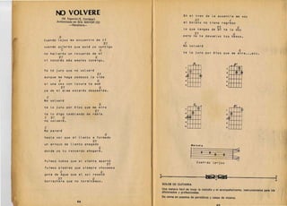 ~        VOLVERE 
                                                   En eL tren de La auseneia me voy
               (M. Esper6n/E. Cortazar) 
                                                      G7                               C
          . Armonizada en SOL MAYOR (G) 
                                      mi boLeto no tiene regreso
                    -Ranchera-

                                                                               L o que tengas de V7.
                                                                                                 ml                     te L0 doy
                                                                                                                               G
                                                                                               V7                                   G
            G                                                                  perc no te devueLvo tus besos.
Cuando Lejos me eneuentre de ti
                                                 V7                             C
euando qu;eras que este yo eontigo                                             No voLvere
         C                 G                                                                                                             G
no halLaras un recuerdo de mi                                                  te Lo juro por Dios que me mira ••• ete.
            V7                         G
ni   tendras mas amores eonmigo.


                                                                                                                                m
                                                                                              aGo a


Yo   t~   juro que no voLvere                                                   21        ¢                                 2
                                        V7                                      3c21                  ®
aunque me haga pedazos La vida                                                       !­
                                                                                                                            2

            C                           G                                       •              I I I                        •
s; una vez eon Loeura te arne                                                   5                                           J
             V7                            G
ya de m; aLma estaras despedida.

 C
No voLvere
                                           G                                                  Co      o                             p7
te Lo juro        p~r   Dios que me mira

te Lo digo tembLando de rabia
C V7     G
no voLvere.
                                    V7                                          2


                                                                                :a

                                                                                •
                                                                                J
                                                                                     U!tf                                   2

                                                                                                                            2(3)

                                                                                                                            •
                                                                                                                                fUffi
C                                                                                                                           J

No parare
                                                 G
hasta ver que mi LLanto a formado
                                   V7
un arroyo de LLanto anegado                                                               Me/odi.
                                           G
donde yo tu reeuerdo ahogare.
                                                                                          j           8    8    8       8           ~
Fuimos nubes queeL viento apartd                                                                   Cuan-do Le-jos
                                                  V7
fuimos piedras que siempre ehoeamos
             C                               G
gota de agua que eL soL reseed
           V7
borraehera que no terminamos.
                                   G                        I                                             tieIS2Jj1                                              I
                                                                SOLOS   DE GUITARRA
                                                              Una manera facil de tocar la melodia             y   el acompariamiento, instrumentales paralo's
                                                            . aficionados y profesionales.
                                                                De venta en puestos de peri6dicos          y   casas de musica.
                         44 
                          jl                                                           45________________       ~___________________
 