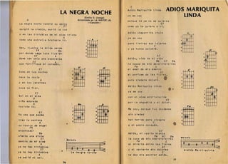 'rrJl                                                                                                                 I                                                                                                                     
                                                                                                                            C
                                                                                                                      .    Adios Mariquita linda                   ADIQS MARIQUITA
                                          LA NEGRA NOCHE                                                                   ya me voy                                    LINDA
                                                                                       (Emilio D. Uranga) 

              A                                                                   Armonizada en LA MAYOR (A)          I

                                                                                                                           porque tu ya no me quieres
                                                                                          -CancI6n­                                                       G7
        La negra noche tendio su         ma~to
                                        ,~.       E7                                                                       como yo te quiero at;. 

        surgio la niebla, murio la luz 


-       y en las tinieblas de mi alma triste 

                                                                                                                           Adios chaparrita chula 
                                          Co     0




                                                                                                                                                                                  :. ~
                                                  A                                                                        ya me voy 



                                                                                   . :W'
        como una estrella brotaste tu. 

                                                                                                                           para t ierras muy lejanas 

                                                                                                                                                C
        Ven, ilumina la ~rida senda                                                                                        y ya nunca volvere.
                       Ftl                 8m
                                                                                               ~
                                                                                                                                                                                  s
                                      p7
        por donde vaga loca ilusi6n 
                                                          ..                                                                                                                                    (1)
                     E1
        dame tan solo una esperanza
                                       A                                                       ,tm11                       Adios, vida de mi vi d
                                                                                                                                                    A7                                                          21~
                                                                                                                                             Vm     A7   Vm                                                     3<3>
                   E1                 A
        que for t i f i que m.i cor a z 0 n •                                                                              la causa de mis dolo -o -o-o-res                                                     .
                                                                                  E'   ,                                        Fm               C                                                              s
                                                                                                                 FI        el amor de mis amor es
                            E7
                                                                                  ~
                                                                                                         A7 



                                                                :g
                                                                                                                                                                                       o      o
        Como en las noches                                                                                                                               G7
                                                                                                                           el perfume de las f l ores 

        nace le rocio 

        y en los jardines
                            A                                       ..
                                                                    ,
                                                                          ,   .
                                                                                                            :[W
                                                                                                            s
                                                                                                                           para siempre
                                                                                                                                                    ('
                                                                                                                                          d e j a r ~.


                                                                                                                           Adios Mariquit a lin d
                                                                                                                                                                                  2

                                                                                                                                                                                  l
                                                                                                                                                                                            ~ I~
                                                                                                                                                                                  .. I I I I I
        nace la flor.                                                                                                                                                             s                                       ,pm
                                                                                                                           ya me voy                                     •                                                            ¢
        As; en mi alma
                 V
        nina adorada
                       E7
                                                                                                                           con el alma e n t r 1stec1d a
                                                                                                                           por la angust i a y el do lor.
                                                                                                                                                                   G7
                                                                                                                                                                                                                :t±Ut
                                                                                                                                                                                                                .
                 A                                                                8m                            ,p
                                                                                                                                                                                             Fm                      --L..--L..--L..~...J
        naciste tU.                                                                                                                                                                                             •   LI



                                                                         'I I I I I                                        Me voy, porque t U!l dl!'s d enes
                            E7
                                                                    1

                                                                    2ft I I r
                                                                                           I

                                                                                                        2
                                                                                                           ~~                                                                     1t:t11t.
                                                                    :tl:m 

                                                                                                                                                                                  2
        Va veo que asoma                                                                                •
                 sin piedad
                                                                                                        .
                                                                        aLt®
        tras la ventana                                                                                                    han herido para      s i ~ m pre                       ..
                     A
        su rostro de angel
                  F~
                                                                    •
                                  •
                                 C
                                                                                                                           a mi pobre corazOn.                           •        I



        encantador                                                                                                                                       A7
                            8m                                                                                             Adios, mi casita bl a n ca
        siento una dicha                                                                                                                        Vm            A7        Vm        "'./odl.
                             E7                                                                                            la cuna de mis amo-o-o-o-res
        dentro de mi alma
                      A
        ya no hay tinieblas
                             E7               ,
                                                       "; ' . , 0




                                                       1 La
                                                         2
                                                                    dl.



                                                                              3        4 e          8           t:
                                                                                                                                 Fm
                                                                                                                           al mirarte entre las flores
                                                                                                                           y al cantarte mis dolores
                                                                                                                                                          G7
                                                                                                                                                                   C
                                                                                                                                                                                  1+-        0          8   3
                                                                                                                                                                                           A-dios Ma-ri-qui-ta
                                                                                                                                                                                                                     2         8~
        ya no hay tinieblas                                                   ne-gra no-che'                                                              C
                     A                                                                                                     te doy mis postrer adios.
        ya salio el sol.                                                                                              ,


                                                                                                                                                                             77
                                                 78
 