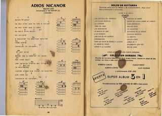 - ----------------_._-_. __ .- -- ---.... .-.-
                                                                                                                                                                            ._
                                                                                                                  '1---'
                                                                                                                                                                                                                                                                                                            .- ...



                        ADIOS NICANOR 
                                                                                                                                       IOLOI DI QUITARRA
                                                                                                                               Condones para toco r 1 m.lod io y .1 ocompanamiento . IAlgo unicoI
                                                                                                                                                        0
                                             (Agustfn Lara) 

                                                                                                                               Para profeslona lo5 y o ft Clonod O$.
                                     Armonizada en DO MAYOR (C) 

                                              -CancI6n ­                                                          I	                                                                         FS TAN A LA VENT II

     C             G	                                                             Co         o
                                                                                                            o          LOS SONIDOS DEL SILENCIO 	                                                            HIS TORIA DE AMOR



                                                                                                           rm
Adios Nicanor                                                                            cD l    a
                                                             C                                                         I.AS HOJAS MUERTAS                                                                    GOTAS DE UUVIA SOBRE MI CABEZA
se muy bien que no vas a voLver
                                                                  2           <~                 ..                    LA I WRONA                                                                            OJOS ESPANOLES 

                                                                  :J   ~~ ~                      •                     TEMA DE LARA 
                                                                        MOLINO ROJO 

se muy bien que tu amor 	                                         .                              •                     LAS MANANITAS 
                                                                       LA VALENTINA 

               G            C                A7                   5                      I	 f
                                                                                                 7
es para otra mujer 	                                                          J     I
                                                                                                                       LA BARCA DE ORO 
                                                                     EXTRANOS EN LA NOCHE 

                                                                                                                       A MI MANERA                                                                           CANCION MIXTECA 

no voLvere
                                                                                                                       LOS EJES DE MI CARRETA 
                                                              LA AGEUTA' 

               Om
a escuchar tu amorosa cancion                                                     CO 	                      Dm         FASCINACION 
                                                                         CIEUTO UNDO 

Fm
nada padrci
          G
               C


consaLar m; corazon. 	
                             C               E7 	
                                                                   2

                                                                   3

                                                                  ..
                                                                              ¢
                                                                                   ~ @
                                                                                     ®
                                                                                         ~



                                                                                             J
                                                                                                 2

                                                                                                 3

                                                                                                 .
                                                                                                           [Hi         TEMA DE AMOR DE ROMEO Y JULIETA 

                                                                                                                       £L AMOR ES TRISTE 

                                                                                                                       HIMNO A LA ALEGRIA 

                                                                                                                                                                                                             CERCA DE TI 

                                                                                                                                                                                                             SOLAMENTE UNA VEZ 

                                                                                                                                                                                                             RIO DE LUNA

  Am                                                                                         I
                                                                                             !   •
 Si par aLLa 
                                                                                                                                                    iCADA             L             UNA NUEVA CANC/ONI
     E7                     A7 

dande vas a cambiar tu jacaL                                                                                                             ~                                CO
 07                                                                                                                    Album.s d. luio para cole                                                            buena musica, impreso en papel d. alta
hay com 0 a qui                          ,6'"
                                                                                   A' ,                     Fm         calidad, con fotoso tado color                                                          ciones.


                                                                        mH I
                Om
una 	 igLesia frente
                                                                                                                             ROBERTO CARLOS                                                                                CAMllO SESTO
      C 5b7 A7                                                     2                                  2
te acordaras 	                                                                                    a                                                      ALBERTO CORTEZ
                                                                   ;)
                                                                                                                                                                                                                                               JULIO IGLESIAS
                   Om                                              .	                                 ..
cuando oigas que tocan La oracion                                                                                                                                                         y pr6ximamente JOSE JOSE
               C        G                                                                             •
que nada ya
consueLa mi corazon.
                            C                Fm          C                                                                                                         SUPER ALBUM                                           ~ EN                                 U
          E7                                  Am    •	                                                      s·,

                                                                        M
                                       o 0




          II m 	
                                                                                                                                                                                                                      DE ORO                 CI      bajo precio.
     2

     a
     ..
     •
                                 2

                                a	
                                .. 	
                                •                                 •
                                                                   I	

                                                                   a
                                                                  ..
                                                                                                      2

                                                                                                      ;)


                                                                                                      .    =               ~a'(t.~·"
                                                                                                                               ",'0
                                                                                                                           1.' 	
                                                                                                                               ,a'.
                                                                                                                            ~..
                                                                                                                                '" ..
                                                                                                                              ... .'~ 	
                                                                                                                                        ') 	


                                                                                                                                     ,OJ'" ,,...~... 	
                                                                                                                                        .~,..   l

                                                                                                                                           ~"~¥. 	

                                                                                                                                                                  ,,~ 	                                     ."
                                                                                                                                                                                                                                           ~~.".



                                                                                                                                                                                                                                       ..,t~ ."
                                                                                                                                                                                                                                                ..
                                                                                                                                                                                                                                         ...,{)' .~,.~
                                                                                                                                                                                                                                                     '
                                                                                                                                                                                                                                                       'I


                                                                                                                                                                                                                                                                 .
                                                                                                                                                                                                                                                             . ,."
                                                                                                                                                                                                                                      ..'''' ",t~ ..,~". . ,.
                                                                                                                                                                                                                                                                                  ~~.,. .
                                                                                                                                                                                                                                                                                         _ 'II'
                                                                                                                                                                                                                                                                                         ..

                                                                                                                                                                                                                                                                                       -,'f;~t" ...;
                                                                                                                                                                                                                                                                                         " ...,fIt ......, ...
                                                                                                                                                                                                                                                                                          ,'f.... .~
                                                                                                                                                 I,...",~,                                          ~.''''' ,,,,,.t     ~.t                    ~.. 'I ..
                                "'./odie                                                                                                                           	
                                                                                                                                                             ,,~....                                     : ~ 	 ~"'~         ..

                                                                        t:
                                                                                                                                                     <;,'3                ,.........             ...." ~..(,.,. t'Ilf.
                                                                                                                                                 ~~
                                                                                                                                                         . 	 .,
                                                                                                                                                                .~,'o
                                                                                                                                                              -,vI)' .... 	                             ~~~
                                                                                                                                                                                                               ",.,'4"                               ,...,.
                                                                                                                                                                                                                                                             ,.11..'
                                                                                                                                                                                                                                                       " ... ,
                                                                                                                                                                                                                                                           "
                                                                                                                                                                                                                                                                        ...t~'"
                                                                                                                                                                                                                                                                          t .. t'"
                                                                                                                                                                                                                                                                             ,.,..
                                                                                                                                                                                                                                                                                   ­


                                1            3 3    3 e 3
                                             A-dios N;-ca-nor
                                                                                                                                                 - ~¥. ."..
                                                                                                                                                     ~       -	
                                                                                                                                                                                                   ,-'- ~
                                                                                                                                                                                                                                                            ~... "C;



                                                             80
 