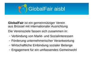 GlobalFair aisbl

GlobalFair ist ein gemeinnütziger Verein
aus Brüssel mit internationaler Ausrichtung
Die Vereinsziele fassen sich zusammen in:
–   Verbindung von Markt- und Sozialinteressen
–   Förderung unternehmerischer Verantwortung
–   Wirtschaftliche Einbindung sozialer Belange
–   Engagement für ein umfassendes Gemeinwohl
 