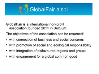 GlobalFair aisbl

GlobalFair is a international non-profit
  association founded 2011 in Belgium.
The objectives of the association can be resumed:

    with connection of business and social concerns

    with promotion of social and ecological responsability

    with integration of disfavoured regions and groups

    with engagement for a global common good
 