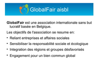 GlobalFair aisbl

GlobalFair est une association internationale sans but
 lucratif basée en Belgique.
Les objectifs de l'association se resume en:

    Reliant entreprises et affaires sociales

    Sensibiliser la responsabilité sociale et écologique

    Integration des régions et groupes désfavorisés

    Engagement pour un bien commun global
 
