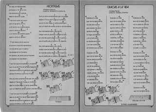 , 20
Yo nac( en Montevideo
22 

principia y fin de la mar, 

9 

me enamor~ de la senda, 

22 2 

destino de buen juglar.
20 

Yen una noche de mayo
22 

can mi guitarra me fu( 

9 

y el viento me ensena capias 

22 2 

que al viento Ie devolv(,
20 2 

Yel viento me ensefi6 capias 

20 

que al viento Ie devolvi,
"Y me desminti6 el camino
10 que en la escuela aprendiera,
no era cierto que mi patria
I 
 terminaba en la frontera,
en cambia , es cierto que al hombre
10 separan can banderas".
2 20 

Y as ( fue que en el sendero yo aprendl
2 20 

que no es del RIo de la Plata hasta Brasil 

23 22 

donde se encierra la patria en que nacI, 

2 20 

porque America Latina es mi pars.
2 20 

Que ya viene amaneciendo par mis pagos
2 20 

desde la Tierra del Fuego al rio Bravo 

23 22 

que en el aire lIega un canto americana 

2 20 

1
,
., que yo habr~ de cantar junto a mis hermanos.
2 20 

Y asl fue que en el sendero yo aprend( 

2 20 

que no es del RIO de la Plata hasta Brasil 

23 22 

donde se encierra la patria en que nac(, 

2 20 

porque America Latina es mi paIs.
FRONTERAS
(Roberto Darvin) 

CANTA: ROBERTO DARVIN 

2 20 

Que ya viene amaneciendo par mis pagos
2 20 

desde la Tierra del Fuego al do Bravo
23 22 

que en al aire lIega un canto americana 

2 1 

que yo habre de cantar junto a mis hermanos.
9 12 1 

Soy latinoamericano, soy latino,
9 12 1 

traigo nueva la cancion y alegre el vino
9 12 1 

se a donde quiero lIegar y se el camino,
9 12 1 

soy el dueno de mi sueno y mi destino.
9 12 1 

Soy latinoamericano, soy latino,
9 12 1 

traigo nueva la canci6n y alegre e vino 

9 12 1 

se a donde quiero lIegar y se el camino,
9 12 1 

soy el dueno de mi sueno y mi destino.
23 

/ 2 3 0
c &
I a.
r a
Yo na·c(
9·12·1
If

16 16 

Gracias a la vida
16 

que me ha dado tanto,
2 

me dio dos luceros
1 

que cuando los abro
10 

perfecto distingo
15 

10 negro del blanco 

16 

y en el alto cielo
15 

su fonda estrellado
16 

yen las multitudes
15 

al hombre que yo amo.
16 

Gracias a la vida
15 

que me ha dado tanto
2 

me ha dado el sonida 

1 

y el abecedario, 

10 

can el las palabras
15 

que pienso y declaro,
16 

madre, amigo, hermano
15 

y luz alumbrando
16 

la ruta del alma
15 

del que estoy amanda.
GRACIAS ALA lIDA
(Violeta Parra) 

CANTA: ISABEL PARRA 

16 
 15 16 

Graoias a la vidaGracias a la vida
16 
 15 

que me ha dado tantoque me ha dado tanto,
2 
 2 

me ha dado Ja marchame ha dado el oJ'do
1
1 

de mis pies cansados,que en tada su ancho
10
10 

graba noche y d (a can elias anduve
15
15 

grillos y canarios ciudades y charcos,
16
16 

martillos, turbinas, playas y desiertos,
15 
 15 

ladridos, chubascos montanas y llanos
16
16 

y la voz tan tiema y la casa tuya,
15
15 

de mi bien amado. tu calle y tu patio.
16 

16
Gracias a la vida
Gracias a la vida
15 

15
que me ha dado tanto,
que me ha dado tanto,
2 

2
me di6 el coraz6n
me ha dado la risa
1 

1
que agita su marco
y me ha dado el lIanto,
10 

10
cuando mira el fruto
as( yo distingo
15 

15
del cerebra humano,
dicha de quebranto,
16 

16
cuando mira al buena
los dos materiales
15 

15
tan lejos del malo,
que forman mi canto
16 

16
cuando mira el fonda y el canto de ustedes
15 16 

15
de tus ojas claros. que es mi propio canto.
16 

Gracias a la vida
15 

que me ha dado tanto...
E. · 4-0 04jj~~ ~.
Gra-cias a Is vi-da .8.
RITMO: HUAPANGO
7 
36
 
