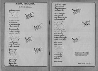 ~ERMANO DAME TU MANO
(J. Sanchez·J. Sosa)
CANTA:MERCEDESSOSA
1 

Hermano dame tu mana 

9 1 

vamos juntos a buscar
9 1 

una cosa pequeiiita 1 

3 12 

que se llama libertad .
1 

Esta es la hora primera 

9 1 

este es el justo lugar, 

9 1 

abre la puerta que afuera
12 1 

la tierra no aguanta mas.. 3 

3 12 

Mira adelante hermano
7 15 

es tu tierra la que espera,
9 3 

sin distancias ni fronteras
12 

que pongas alta la mana
1 9 1 

sin dlstancias ni fronteras
16 15 

esta tierra es la que espera
12 1 

el clamor americano 

12 1 

levanten pronto la mano 

12 1 

al Selior de las Cadenas,
1 

Metale a la marcha,
9 12 

metale al tambor,
9 1 

metale que trai90
12 1 

un pueblo en mi voz.
,......./ 

Matala a la marcha,
S 12 

ml§tala al tambor
9 1 

mdtale que tr8igo 

'12 1 

un pueblo en mi voz. 

40 

1
Herrnano dame tu sangre
9 1 

dame tu fr(o y tu pan 

9 1 

dame tu mano hecha puno 

3 12 
 12
que no necesito mas.
1 

Esta es la h~ra primera
9 1 

este es el justo lugar
9 1 

con tu mana y con mi mano
12 1 

hermano empecemos ,va.
3 12 15 ~ff'."OI/;

Mira adelante hermano
7 15 

en esta hora primera, :~9 3 

Y apretar bien tu bandera
12 

cerrando fuerte la mana
1 9 1 

Yapretando a tu bandera 

16 15 

en esta hora primera
12 1 

con el puno americano
12 1 

Ie marque el rostro al tirano
12 1 

Yel dolor se quede afuera. 

1 

_ Mthale a la marcha,
9 12 

metale al tambor,
9 1 

mthale que trai90
12 1 

un pueblo en mi voz.
1 

3~:M~tale a la marcha, 

9 12 0 0 0 3
~o 22jlf1metale al tambor, 

Her·ma·no da-me tu ma·no·
9 1 

metale que viena
12 1 

la revoluci6n.
1 

Metale 8 la marcha... 

RITMO: CUECA Y MARCHA
 