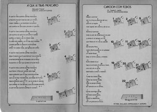 AQUE LE TIRAS MEXICANO 

(Salvador Flores) 

CANTA: CHAVA FLORES 

1 2 1
A que Ie tiras cuando suenas mexicano
2
a hacerte rico en loter(a5 can un mill6n,
4 3 

mejor trabaja y ya levantate ternp(ano 

2 1 

can suenos de apia 5610 pierden el camion. 

1
2 1
A que Ie tiras cuando suenas mexicano
10 9
can suefios de apia no conviene ni sonar
2 1 

suenas un hada y ya no debes nada 

4 3 2 1 10 

tu casa esta pagada, ya no hay que trabajar 

9 2 1
ya esta ganada la copa en la olimpiada
4 3 2 1 

sonar no cuesta nada, que ganas can so~ar. 

2 1
A que Ie tiras cuando suenas mexicano
2
deja el tesoro que Cuauhtemoc fue a enterrar 

4 3 

cuantos centavos se te escapan de la mana 

2 1
buscando un taxi que jamas te ha de Ilevar.
2 1
A que Ie tiras cuando sue~as mexicano
10 9
que faltan ninos pa' poblar este lugar
2 1
sigue sofiando que no hay contribuciones 

4 3 2 1 10 

que ya no hay mordelones, que dejas de fumar, 

9 2 1 

sigue sofiando que el P R I ya no anda en zancos 

4 3 2 1 

que prestan en los bancos, que ya puedes ahorrar, 

9 2 1 2-'
a qu~ Ie tiras cuando sue~as sin curnplir.
.-'
~a
lifo Iiti0 0 - 2 - 0
A que Ie ti ,ras
16 

CANCION CON TOD05
(A. Tejada-C. Isella)
CANTA:MERCEDESSOSA
20
Salgo a caminar
2
par la cintura cosmica del sur,
19 10
piso en la region
9
mas vegetal del viento y de la luz.
'1
Siento al caminar
20
toda la piel de America en mi piel
14
yanda en rni sangre un reo
2 20
que libera en mi voz su caudal. 11
20
Sol de alto Peru,
2
rostra Bolivia esta en mi soledad
19 10
un verde Brasil
9
besa mi Chile copra y mineral.
11
Subo desde el sur
20
hacia la entraiia Arneri ca y total,
14
una ralz de un grito
2 1
destinado a crecer y estallar.
1 14
Todas las voces todas,
1 14
todas las manos todas,
22 21
toda la sangre puede
14 2
ser cancion en el viento.
228
1 14
Canta conmigo canta
hermano americana,
22 21
1 14
14... I~Iibera tu esperanza 2 .
14 2 - 1 Sal-geJ ca-mi-nar
can un grito en la vo-oz.
RITMO: BALADA ARPEGIADA Y JOROPO
'

 
