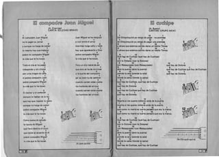 ~~ ~©rn:ru[p)@@(f@ ~QJl@rru ~D®QJl@~ 

(A. Zitarrosa) 

CANTA: SOLEDAD BRAVO 

1 2 

AI compadre Juan Miguel
1 

no Ie pagan su jornal
2 

Y aunque no haiga de comer 

1 

10 mesmo hay que trabajar 

2 

pobre mi compadre Miguel 

1 

la vida que Ie ha tocao. 

2 

Todo el d fa se ha pasao
1 

trabajando y sin chistar
2 

por unos tragos de cana
1 

el pobre compadre Juan
2 

pobre compadre Miguel 

1 

la vida que Ie ha tocao. 

2 

EI doctor y el comezan
1 

siempre Ie hablan de la ley
2 

que hay que rispetar 10 ajeno 

1 

aunque no haiga de comer
2 

2 

Juan Miguel se ha resignao 

1 

a vivir entre el arroz
2 

mientras haiga cana y mate
1 

hay que agradecerle aDios
2 

pobre compadre Miguel
1 

la vida que Ie ha tocao.
2 

Pero un d ia habra de ser
1 

que esto se ha de terminar
2 

y la suerte del compadre 

1 

pa' su bien ha de cambiar 

2 

cuando canten estas coplas
1 

los hombres del arrozal
2 

cuando canten est as coplas
1 

los hombres del arrozal.
pobre compadre Miguel 

1 

la vida que Ie ha tocao. 
 ~
2 
 :~Co'mo cueva de peludo
1 

la ripuca de Miguel
2 

que fiero destino el suyo
1 

que naide se acuerde de el
2 

pobre compadre Miguel
1 

la vida que Ie ha tocao.
6

-----====1....
• .
- - - - 4 H-,d~ ~
- -Alcom-~
~~ ~QJl~[fufi[p)@
(A. Bueno) 

CANTAN: GRUPO AKIKI 

1 12 1 

De Chiquinquira yo vengo de pagar 'na promesa
1 12 1 

de Chiquinquira yo vengo de pagar una promesa
9 1 12 1 

Y ahora que estemos solitos dame un besito Teresa
9 1 12 1 

Y ahora que estemos solitos dame un besito Teresa.
9 12 

Que hClY de Cuchipe (que hay de Cuchipe)
9 12 

con la DOlores (con la Dolores) 

9 12 

con Malaquiades (con Malaquiades) 

9 12 

abre la puerta (abre la puerta)
9 12 

prende la vela (prende la vela)
9 12 

tiende la cama (tiende la cama)
9 1 

que hay de Cuchipe, que hay de Cuchipe 

12 1 

que hay de Dolores 

9 1 

que hay de Cuchipe que hay de Cuchipe
12 1 

que hay de Dolores.
1 12 1 

Negrita si me queres meteme atras de la puerta
1 12 1 

negrita si me queres meteme atras de la puerta 

9 1 12 1 

que como tu mama es tuerta pensara que soy la tranca 

9 1 12 1 

que como tu mama es tuerta pensara que soy la tranca.
9 12 

Que hay de Cuchipe (que hay de Cuchipe) 

9 12 

con la Dolores (con la Dolores) 

9 12 

con Malaquiades (con Malaquiades) 

9 12 

abre la puerta (abre la puerta) 

9 12 

prende la vela (prende la vela) 

9 12 

tiende la cama (tiende la carnal
9 1 

que hay de Cuchipe, que hay de Cuchipe
12 1 

que hay de Dolores
9 1 

que hay de Cuchipe que hay de Cuchipe
12 1 

que hay de Dolores.
5• . 0
:3
~
o-o-o-o-o~:
12;. c
.---~~
De Chi-quin-qui-ra
[ 29 ~l 
28
 