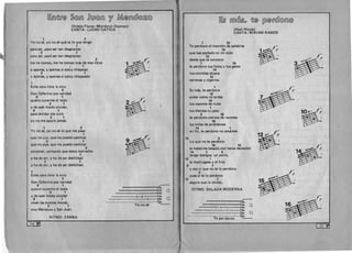~(fi)~I1@ ~@(fi) ~(l1l@(fi) YI ~@(fi)©J@Zb@
(Videla Flores-Montbrun Ocampo)
CANTA: LUCHO GATICA
1 2
Yo no se, vo no se que es 10 que tengo
1
para ser, para ser tan desgraciao
2 1
para ser, para ser tan desgraciao
2
me he tomao, me he tomao mas de tres litros
1
Vapenas, V apenas si estov chispeao
2 1
Yapenas, V apenas si estov chispeado
1
Eche otro litro Ie vino
2
Don Ceferino por caridad
9 1
quiero curarme el todo
2 1 .
b~Vde este modo olvidar,
9 1 8~para olvidar me curo
2 1
VO no me apuro jamas.
1 2
Yo no se, vo no se 10 que me pasa
1
que no pUe, que no puedo caminar
2 1
que no pue, que no puedo caminar
2
pensaran, pensaran que estov borracho
1
Vha de ser, V ha de ser debilidad
2 1
V ha de ser, V ha de ser debilidad.
1
Eche otro litro 'e vino
2
Don Ceferino por caridad
9 1 .,,-­
quiero curarme el todo ----------------~I:: 0
2 1 --------------l4•.V de este modo olvidar - - - - - - - 2 - 2 34.
9 1 ----------°-12.. 0
vivan las buenas mozas, 'e.
Yonose ~2 1 

viva Mendoza VSan Juan. 

RITMO: ZAMBA
34
~~ IITfll@~17 ~@ ~@I1©J@(fi)@
(Noel Nicola) 

CANTA: MIRIAM RAMOS 

1 10
Te perdono el monton de palabras
14
que has soplado en mi oido 8~12
desde que te conozco b~
1 10 

te perdono tus fotos Vtus gatos 

14 

tus comidas afuera
12 

cervezas Vcigarros. 

1
Es mas, te perdono
10
andar como tu andas
14
tus zapatos de nube 

1 

tus dientes tu pelo 

3 16 ~~Ol'("te perdono cientos de razones b (
15
los miles de problemas
14 1
en fin, te perdono no amarme.
1~S1t'15 3 b (
Lo que no te perdono 8 . 

16 15 

es haberme besado con tanta devocion
14 1 3
tengo testigos: un perro,
12 1
la madrugada Vel frio
3 7
V eso sf que no te 10 perdono
3
pues si te 10 perdono
12 1
seguro que 10 olvido.
RITMO: BALADA MODERNA
~
:---~~6..5• . 0
----2-4 -----...., 4• . 

---------1-1 34. 

Teper--d-o--n-o- ---I~h.
[35 · Pf]
 