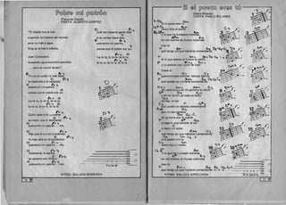 [f)©lQ)~@ rnruQ [?)@~(j'©rru
(Facundo Cabral) 

CANTA: ALBERTO CORTEZ 

"EI diablo fue al mar 

a escribir la historia del mundo 

pero no hab ra agua, 

Dios se la hab ia bebido. 

Juan Comodoro
buscando agua encontro petroleo
... pero se murio de sed".
Vy ,/.. . 0 ° I~ 1­o no Sl:: qUien va mas eJOS:
o t>~
la montafia 0 el cangrejo;
o ~,.
pobrecit o Ini patron _
o
piensa que el pobre soy yo. 

I> 1 D 

La ra ra, la ra ra, la ra ra,
~ ':t D 

la ra ra, la ra ra, la ra ra. 

1">"+Quien sabe si el ",..,oyarse
o ~.
es mejor que el desllzarse; 1­
o b ' . Ptpo reclto ml patron... etc.
p i'>'"T
Mas que el oro es la pobreza
o f'>i'10 mas caro en la existencia;
o 1'> .....
pobrecito mi patron... etc.
D '1">'1­
50lamente 10 barato
. j) f':>.'Tse compra con dmero;
o b' . t>""'<po reclto ml patron... etc.
o ~
Que me importa ganar diez 1­
'0
si se contar hasta seis;
~ b~
pobrecito mi patron,
l)
piensa que el pobre soy yo.
~ ~ 0
La ra ra, la ra ra, la ra ra,
1> ~ n 

la ra ra, la ra ra, la ra ra. 

)
..

(>A.
"1 ~
b
~(
8
----------~~.. 0
------------~. 48.
I
~
--------------~3•.
___..__~~~:~~ li;: 0
RITMO: BALADA MODERNA
74

~D @~ [?)©@~@ @(j'@~ ~@ ~ .f:
(Pablo Milanes)~~1"'--P.CANTA: PABLO MILANE5
f-D~. ~~
51 eI poeta eres tu
,e,'f-t)~ .. Ii. Yr"
I como dlJo el poeta
~ t.'"V) "h.""
y el que ha tumbado estrellas
Nl'"fr't &:.'
en mil noches de lIuvias coloridas
eres tu
~ ~""' ) )1", Df·~l~(

D
B~"
" "
)~
que tengo yo que hablarte comandante. ia. ~1
'F E'O") A,..,'t D, t1 

5i el que asomo al futuro su perfil 

"F ~- "I"''- f':,.'...... "' 

Y 10 estreno con voces de fusil
fuiste tu 

I>"- G, ~ ::c.,

guerrero para Slempre, tiempo eterno 

r ° r::.,..., A, O~, Gt­que puedo yo cantarte comandante. 
A p", h"", /)"P'I" U, ~",,"
E/n vano buseo en mi guitarra tu dOlor ' ~A<# 0 ~ c,(1'
yen mi jardin ya todo es bello
'(4,
nohay temor
(. ": "F I'~.•:H­
que puedo yo dejarte comandant~..,...., A~
que no sea cambiar
n"" ~'t c.mi guitarra por tu suerte 

'F" A"'" G.". 

o negarle una cancion al sol
c:
o morir SIn amor
'F EPI~ !.J~
que tengo yo clUe bablarte comandante
n, (,", c. r
si el poeta eres tu ."
n~ (,'fW)
B 
b
 
~(
B  (
b  

  

r
B
b
~~
so.l.."'-
B 1'>......." 

!~.
""'&0
0~~ 
~--......-"'­
A' ~~~
9 · 1.."~·
como dijo cl poeta. = ~~
16 1..,,1 ~ 16~"~ ~
C:t At- J"I
Y el que h~ tumbado estrellas ~ ( B
b (
. ~ ~,
~en mil noches ue lIuvias coloridas ~eres tu Sa. 0
'F. t:: ~ .~ h, m~ o·Gl ~ f ~::
que tengo yo que habla"e comandante - e - e - e. - . ~3.:.->::,:"=-'r=~:: c
RITMO: BALADA ARPEGIADA 51 el po-e-ta
[ 75-PI] 

 