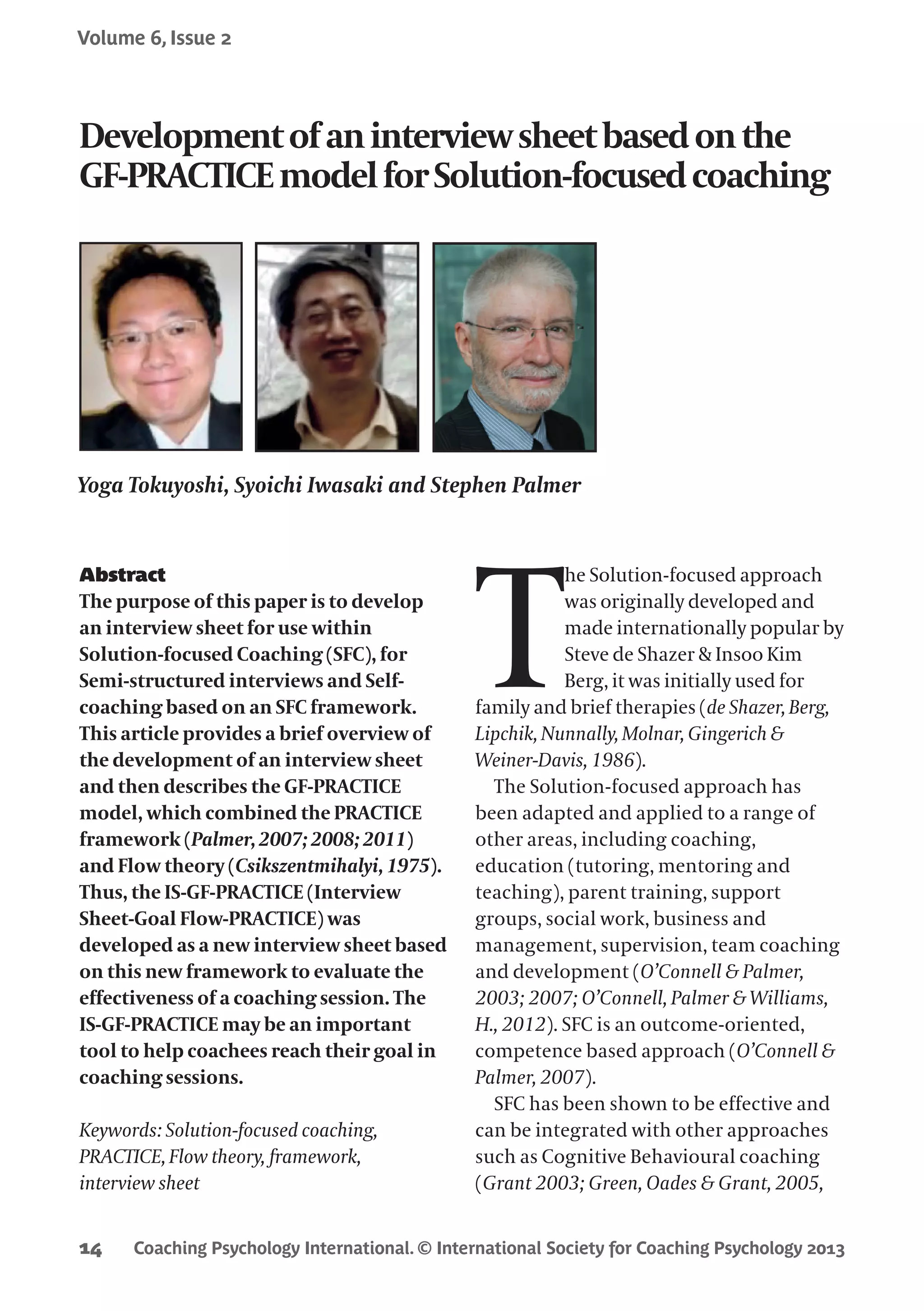 Coaching Psychology International. © International Society for Coaching Psychology 2013
Volume 6, Issue 2
14
Abstract
The purpose of this paper is to develop
an interview sheet for use within
Solution-focused Coaching (SFC), for
Semi-structured interviews and Self-
coaching based on an SFC framework.
This article provides a brief overview of
the development of an interview sheet
and then describes the GF-PRACTICE
model, which combined the PRACTICE
framework (Palmer, 2007; 2008; 2011)
and Flow theory (Csikszentmihalyi, 1975).
Thus, the IS-GF-PRACTICE (Interview
Sheet-Goal Flow-PRACTICE) was
developed as a new interview sheet based
on this new framework to evaluate the
effectiveness of a coaching session. The
IS-GF-PRACTICE may be an important
tool to help coachees reach their goal in
coaching sessions.
Keywords: Solution-focused coaching,
PRACTICE, Flow theory, framework,
interview sheet
T
he Solution-focused approach
was originally developed and
made internationally popular by
Steve de Shazer & Insoo Kim
Berg, it was initially used for
family and brief therapies (de Shazer, Berg,
Lipchik, Nunnally, Molnar, Gingerich &
Weiner-Davis, 1986).
The Solution-focused approach has
been adapted and applied to a range of
other areas, including coaching,
education (tutoring, mentoring and
teaching), parent training, support
groups, social work, business and
management, supervision, team coaching
and development (O’Connell & Palmer,
2003; 2007; O’Connell, Palmer & Williams,
H., 2012). SFC is an outcome-oriented,
competence based approach (O’Connell &
Palmer, 2007).
SFC has been shown to be effective and
can be integrated with other approaches
such as Cognitive Behavioural coaching
(Grant 2003; Green, Oades & Grant, 2005,
Developmentofaninterviewsheetbasedonthe
GF-PRACTICEmodelforSolution-focusedcoaching
Yoga Tokuyoshi, Syoichi Iwasaki and Stephen Palmer
 
