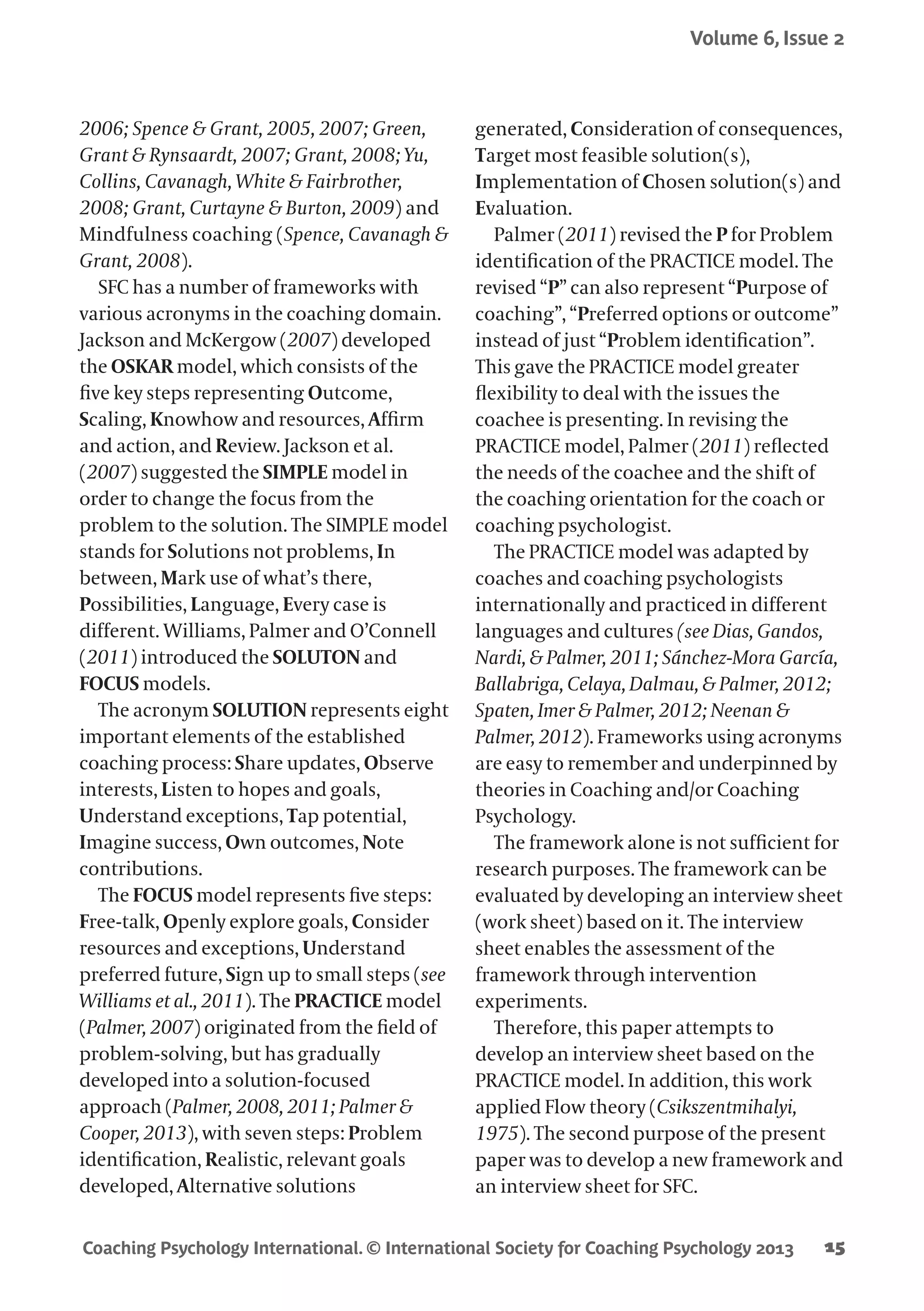 Coaching Psychology International. © International Society for Coaching Psychology 2013
Volume 6, Issue 2
15
2006; Spence & Grant, 2005, 2007; Green,
Grant & Rynsaardt, 2007; Grant, 2008; Yu,
Collins, Cavanagh, White & Fairbrother,
2008; Grant, Curtayne & Burton, 2009) and
Mindfulness coaching (Spence, Cavanagh &
Grant, 2008).
SFC has a number of frameworks with
various acronyms in the coaching domain.
Jackson and McKergow (2007) developed
the OSKAR model, which consists of the
five key steps representing Outcome,
Scaling, Knowhow and resources, Affirm
and action, and Review. Jackson et al.
(2007) suggested the SIMPLE model in
order to change the focus from the
problem to the solution. The SIMPLE model
stands for Solutions not problems, In
between, Mark use of what’s there,
Possibilities, Language, Every case is
different. Williams, Palmer and O’Connell
(2011) introduced the SOLUTON and
FOCUS models.
The acronym SOLUTION represents eight
important elements of the established
coaching process: Share updates, Observe
interests, Listen to hopes and goals,
Understand exceptions, Tap potential,
Imagine success, Own outcomes, Note
contributions.
The FOCUS model represents five steps:
Free-talk, Openly explore goals, Consider
resources and exceptions, Understand
preferred future, Sign up to small steps (see
Williams et al., 2011). The PRACTICE model
(Palmer, 2007) originated from the field of
problem-solving, but has gradually
developed into a solution-focused
approach (Palmer, 2008, 2011; Palmer &
Cooper, 2013), with seven steps: Problem
identification, Realistic, relevant goals
developed, Alternative solutions
generated, Consideration of consequences,
Target most feasible solution(s),
Implementation of Chosen solution(s) and
Evaluation.
Palmer (2011) revised the P for Problem
identification of the PRACTICE model. The
revised “P” can also represent “Purpose of
coaching”, “Preferred options or outcome”
instead of just “Problem identification”.
This gave the PRACTICE model greater
flexibility to deal with the issues the
coachee is presenting. In revising the
PRACTICE model, Palmer (2011) reflected
the needs of the coachee and the shift of
the coaching orientation for the coach or
coaching psychologist.
The PRACTICE model was adapted by
coaches and coaching psychologists
internationally and practiced in different
languages and cultures (see Dias, Gandos,
Nardi, & Palmer, 2011; Sánchez-Mora García,
Ballabriga, Celaya, Dalmau, & Palmer, 2012;
Spaten, Imer & Palmer, 2012; Neenan &
Palmer, 2012). Frameworks using acronyms
are easy to remember and underpinned by
theories in Coaching and/or Coaching
Psychology.
The framework alone is not sufficient for
research purposes. The framework can be
evaluated by developing an interview sheet
(work sheet) based on it. The interview
sheet enables the assessment of the
framework through intervention
experiments.
Therefore, this paper attempts to
develop an interview sheet based on the
PRACTICE model. In addition, this work
applied Flow theory (Csikszentmihalyi,
1975). The second purpose of the present
paper was to develop a new framework and
an interview sheet for SFC.
 