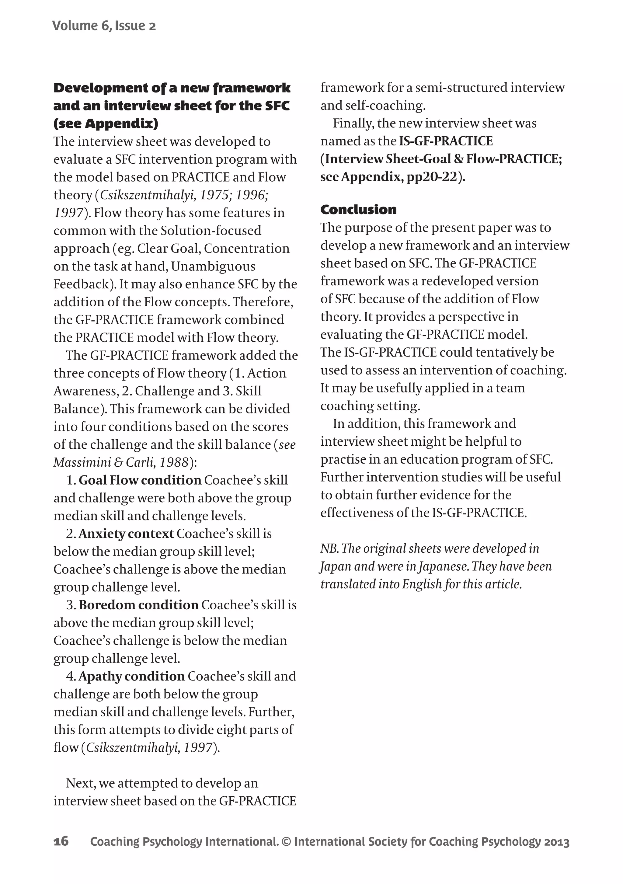 Coaching Psychology International. © International Society for Coaching Psychology 2013
Volume 6, Issue 2
16
Development of a new framework
and an interview sheet for the SFC
(see Appendix)
The interview sheet was developed to
evaluate a SFC intervention program with
the model based on PRACTICE and Flow
theory (Csikszentmihalyi, 1975; 1996;
1997). Flow theory has some features in
common with the Solution-focused
approach (eg. Clear Goal, Concentration
on the task at hand, Unambiguous
Feedback). It may also enhance SFC by the
addition of the Flow concepts. Therefore,
the GF-PRACTICE framework combined
the PRACTICE model with Flow theory.
The GF-PRACTICE framework added the
three concepts of Flow theory (1. Action
Awareness, 2. Challenge and 3. Skill
Balance). This framework can be divided
into four conditions based on the scores
of the challenge and the skill balance (see
Massimini & Carli, 1988):
1. Goal Flow condition Coachee’s skill
and challenge were both above the group
median skill and challenge levels.
2. Anxiety context Coachee’s skill is
below the median group skill level;
Coachee’s challenge is above the median
group challenge level.
3. Boredom condition Coachee’s skill is
above the median group skill level;
Coachee’s challenge is below the median
group challenge level.
4. Apathy condition Coachee’s skill and
challenge are both below the group
median skill and challenge levels. Further,
this form attempts to divide eight parts of
flow (Csikszentmihalyi, 1997).
Next, we attempted to develop an
interview sheet based on the GF-PRACTICE
framework for a semi-structured interview
and self-coaching.
Finally, the new interview sheet was
named as the IS-GF-PRACTICE
(Interview Sheet-Goal & Flow-PRACTICE;
see Appendix, pp20-22).
Conclusion
The purpose of the present paper was to
develop a new framework and an interview
sheet based on SFC. The GF-PRACTICE
framework was a redeveloped version
of SFC because of the addition of Flow
theory. It provides a perspective in
evaluating the GF-PRACTICE model.
The IS-GF-PRACTICE could tentatively be
used to assess an intervention of coaching.
It may be usefully applied in a team
coaching setting.
In addition, this framework and
interview sheet might be helpful to
practise in an education program of SFC.
Further intervention studies will be useful
to obtain further evidence for the
effectiveness of the IS-GF-PRACTICE.
NB. The original sheets were developed in
Japan and were in Japanese. They have been
translated into English for this article.
 