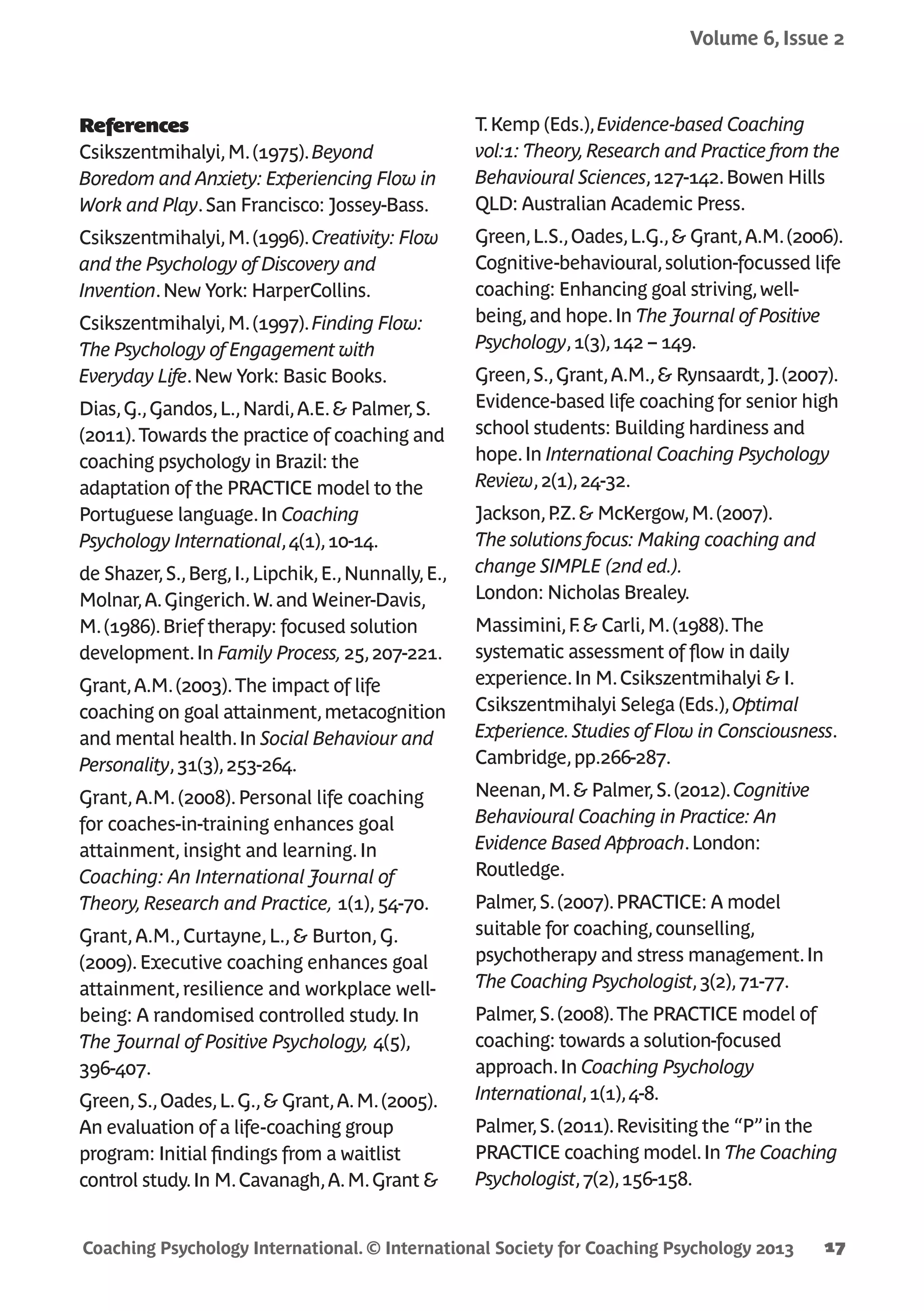 Coaching Psychology International. © International Society for Coaching Psychology 2013
Volume 6, Issue 2
17
References
Csikszentmihalyi,M.(1975).Beyond
Boredom and Anxiety: Experiencing Flow in
Work and Play.San Francisco: Jossey-Bass.
Csikszentmihalyi,M.(1996).Creativity: Flow
and the Psychology of Discovery and
Invention.New York: HarperCollins.
Csikszentmihalyi,M.(1997).Finding Flow:
The Psychology of Engagement with
Everyday Life.New York: Basic Books.
Dias,G.,Gandos,L.,Nardi,A.E.& Palmer,S.
(2011).Towards the practice of coaching and
coaching psychology in Brazil: the
adaptation of the PRACTICE model to the
Portuguese language.In Coaching
Psychology International,4(1),10-14.
de Shazer,S.,Berg,I.,Lipchik,E.,Nunnally,E.,
Molnar,A.Gingerich.W.and Weiner-Davis,
M.(1986).Brief therapy: focused solution
development.In Family Process,25,207-221.
Grant,A.M.(2003).The impact of life
coaching on goal attainment,metacognition
and mental health.In Social Behaviour and
Personality,31(3),253-264.
Grant,A.M.(2008).Personal life coaching
for coaches-in-training enhances goal
attainment,insight and learning.In
Coaching: An International Journal of
Theory,Research and Practice, 1(1),54-70.
Grant,A.M.,Curtayne,L.,& Burton,G.
(2009).Executive coaching enhances goal
attainment,resilience and workplace well-
being: A randomised controlled study.In
The Journal of Positive Psychology, 4(5),
396-407.
Green,S.,Oades,L.G.,& Grant,A.M.(2005).
An evaluation of a life-coaching group
program: Initial findings from a waitlist
control study.In M.Cavanagh,A.M.Grant &
T.Kemp (Eds.),Evidence-based Coaching
vol:1: Theory,Research and Practice from the
Behavioural Sciences,127-142.Bowen Hills
QLD: Australian Academic Press.
Green,L.S.,Oades,L.G.,& Grant,A.M.(2006).
Cognitive-behavioural,solution-focussed life
coaching: Enhancing goal striving,well-
being,and hope.In The Journal of Positive
Psychology,1(3),142 – 149.
Green,S.,Grant,A.M.,& Rynsaardt,J.(2007).
Evidence-based life coaching for senior high
school students: Building hardiness and
hope.In International Coaching Psychology
Review,2(1),24-32.
Jackson,P.Z.& McKergow,M.(2007).
The solutions focus: Making coaching and
change SIMPLE (2nd ed.).
London: Nicholas Brealey.
Massimini,F.& Carli,M.(1988).The
systematic assessment of flow in daily
experience.In M.Csikszentmihalyi & I.
Csikszentmihalyi Selega (Eds.),Optimal
Experience.Studies of Flow in Consciousness.
Cambridge,pp.266-287.
Neenan,M.& Palmer,S.(2012).Cognitive
Behavioural Coaching in Practice: An
Evidence Based Approach.London:
Routledge.
Palmer,S.(2007).PRACTICE: A model
suitable for coaching,counselling,
psychotherapy and stress management.In
The Coaching Psychologist,3(2),71-77.
Palmer,S.(2008).The PRACTICE model of
coaching: towards a solution-focused
approach.In Coaching Psychology
International,1(1),4-8.
Palmer,S.(2011).Revisiting the “P”in the
PRACTICE coaching model.In The Coaching
Psychologist,7(2),156-158.
 