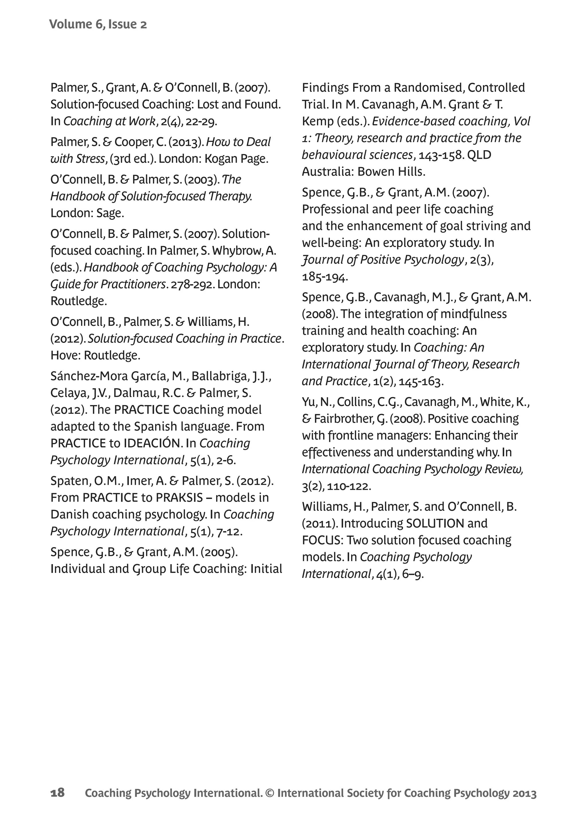 Coaching Psychology International. © International Society for Coaching Psychology 2013
Volume 6, Issue 2
18
Palmer,S.,Grant,A.& O’Connell,B.(2007).
Solution-focused Coaching: Lost and Found.
In Coaching at Work,2(4),22-29.
Palmer,S.& Cooper,C.(2013).How to Deal
with Stress,(3rd ed.).London: Kogan Page.
O’Connell,B.& Palmer,S.(2003).The
Handbook of Solution-focused Therapy.
London: Sage.
O’Connell,B.& Palmer,S.(2007).Solution-
focused coaching.In Palmer,S.Whybrow,A.
(eds.).Handbook of Coaching Psychology: A
Guide for Practitioners.278-292.London:
Routledge.
O’Connell,B.,Palmer,S.& Williams,H.
(2012).Solution-focused Coaching in Practice.
Hove: Routledge.
Sánchez-Mora García, M., Ballabriga, J.J.,
Celaya, J.V., Dalmau, R.C. & Palmer, S.
(2012). The PRACTICE Coaching model
adapted to the Spanish language. From
PRACTICE to IDEACIÓN. In Coaching
Psychology International, 5(1), 2-6.
Spaten, O.M., Imer, A. & Palmer, S. (2012).
From PRACTICE to PRAKSIS – models in
Danish coaching psychology. In Coaching
Psychology International, 5(1), 7-12.
Spence, G.B., & Grant, A.M. (2005).
Individual and Group Life Coaching: Initial
Findings From a Randomised, Controlled
Trial. In M. Cavanagh, A.M. Grant & T.
Kemp (eds.). Evidence-based coaching,Vol
1: Theory, research and practice from the
behavioural sciences, 143-158. QLD
Australia: Bowen Hills.
Spence, G.B., & Grant, A.M. (2007).
Professional and peer life coaching
and the enhancement of goal striving and
well-being: An exploratory study. In
Journal of Positive Psychology, 2(3),
185-194.
Spence,G.B.,Cavanagh,M.J.,& Grant,A.M.
(2008).The integration of mindfulness
training and health coaching: An
exploratory study.In Coaching: An
International Journal of Theory,Research
and Practice,1(2),145-163.
Yu,N.,Collins,C.G.,Cavanagh,M.,White,K.,
& Fairbrother,G.(2008).Positive coaching
with frontline managers: Enhancing their
effectiveness and understanding why.In
International Coaching Psychology Review,
3(2),110-122.
Williams,H.,Palmer,S.and O’Connell,B.
(2011).Introducing SOLUTION and
FOCUS: Two solution focused coaching
models.In Coaching Psychology
International,4(1),6–9.
 