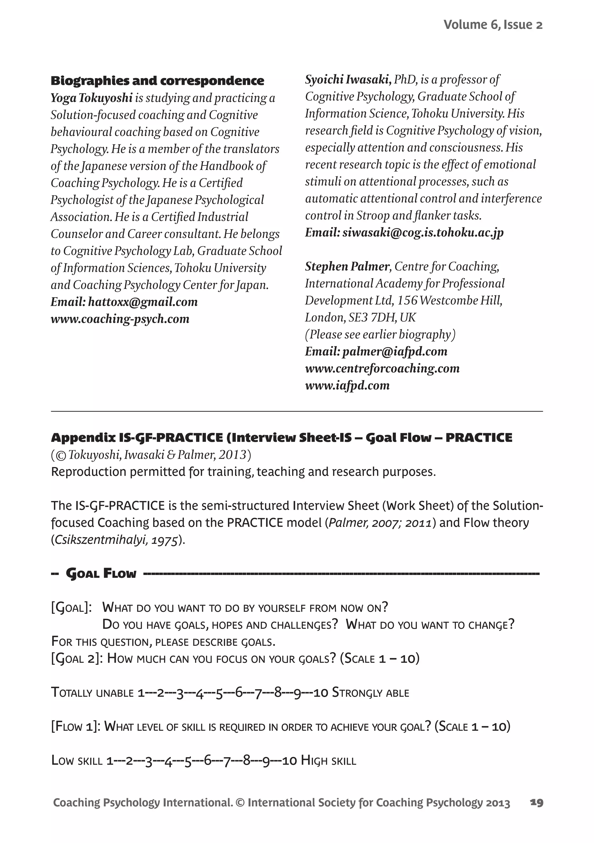 Coaching Psychology International. © International Society for Coaching Psychology 2013
Volume 6, Issue 2
19
Appendix IS-GF-PRACTICE (Interview Sheet-IS – Goal Flow – PRACTICE
(© Tokuyoshi, Iwasaki & Palmer, 2013)
Reproduction permitted for training, teaching and research purposes.
The IS-GF-PRACTICE is the semi-structured Interview Sheet (Work Sheet) of the Solution-
focused Coaching based on the PRACTICE model (Palmer, 2007; 2011) and Flow theory
(Csikszentmihalyi, 1975).
-- Goal Flow ----------------------------------------------------------------------------------------------------
[Goal]:	 What do you want to do by yourself from now on?
	Do you have goals, hopes and challenges? What do you want to change?
For this question, please describe goals.
[Goal 2]: How much can you focus on your goals? (Scale 1 – 10)
Totally unable 1---2---3---4---5---6---7---8---9---10 Strongly able
[Flow 1]: What level of skill is required in order to achieve your goal? (Scale 1 – 10)
Low skill 1---2---3---4---5---6---7---8---9---10 High skill
Biographies and correspondence
Yoga Tokuyoshi is studying and practicing a
Solution-focused coaching and Cognitive
behavioural coaching based on Cognitive
Psychology. He is a member of the translators
of the Japanese version of the Handbook of
Coaching Psychology. He is a Certified
Psychologist of the Japanese Psychological
Association. He is a Certified Industrial
Counselor and Career consultant. He belongs
to Cognitive Psychology Lab, Graduate School
of Information Sciences, Tohoku University
and Coaching Psychology Center for Japan.
Email: hattoxx@gmail.com
www.coaching-psych.com
Syoichi Iwasaki, PhD, is a professor of
Cognitive Psychology, Graduate School of
Information Science, Tohoku University. His
research field is Cognitive Psychology of vision,
especially attention and consciousness. His
recent research topic is the effect of emotional
stimuli on attentional processes, such as
automatic attentional control and interference
control in Stroop and flanker tasks.
Email: siwasaki@cog.is.tohoku.ac.jp
Stephen Palmer, Centre for Coaching,
International Academy for Professional
Development Ltd, 156 Westcombe Hill,
London, SE3 7DH, UK
(Please see earlier biography)
Email: palmer@iafpd.com
www.centreforcoaching.com
www.iafpd.com
 