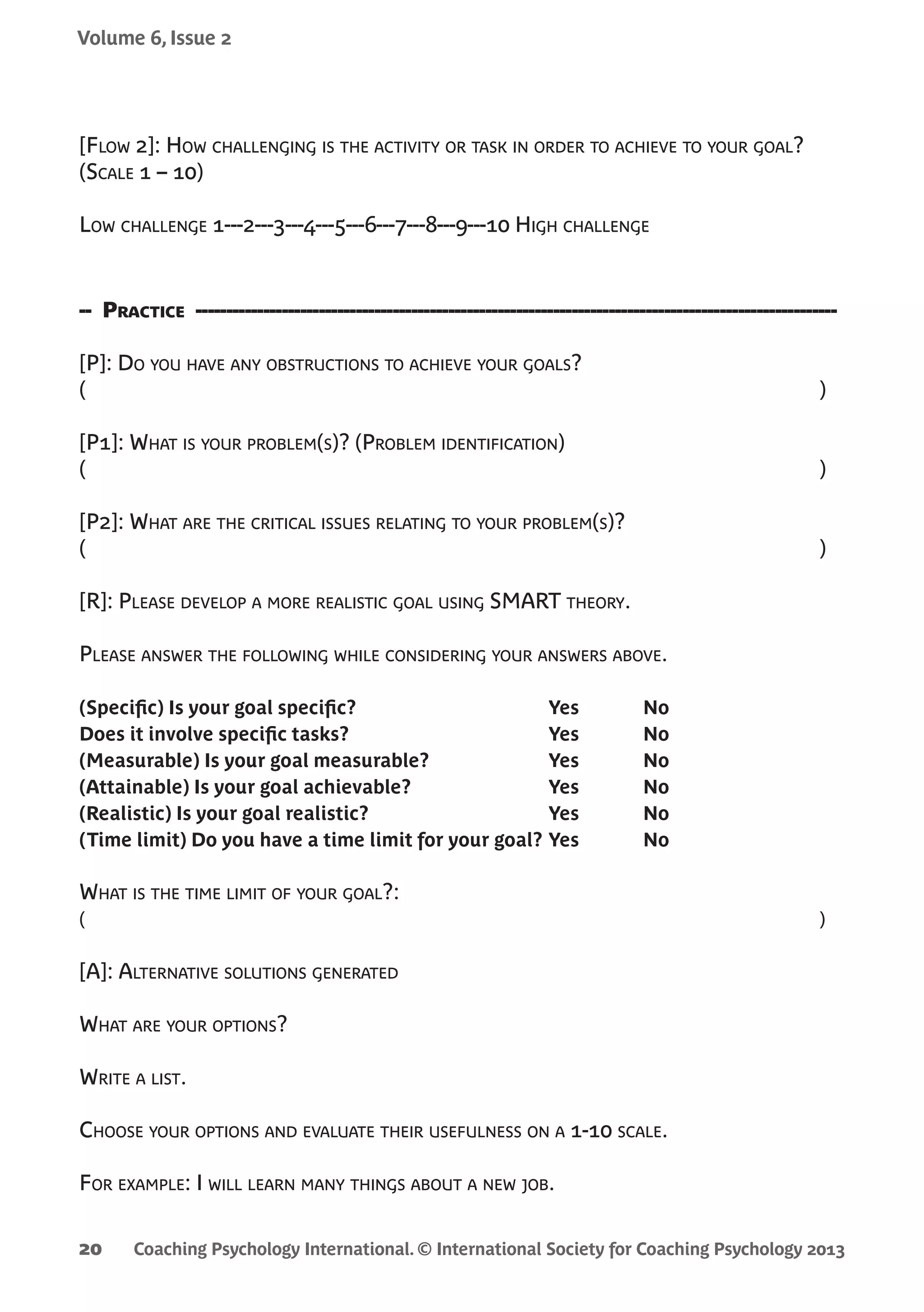 Coaching Psychology International. © International Society for Coaching Psychology 2013
Volume 6, Issue 2
20
[Flow 2]: How challenging is the activity or task in order to achieve to your goal?
(Scale 1 – 10)
Low challenge 1---2---3---4---5---6---7---8---9---10 High challenge
-- Practice --------------------------------------------------------------------------------------------------------
[P]: Do you have any obstructions to achieve your goals?
(	 )
[P1]: What is your problem(s)? (Problem identification)
(	 )
[P2]: What are the critical issues relating to your problem(s)?
(	 )
[R]: Please develop a more realistic goal using SMART theory.
Please answer the following while considering your answers above.
(Specific) Is your goal specific?	 Yes	 No
Does it involve specific tasks?	 Yes	 No
(Measurable) Is your goal measurable?	 Yes	 No
(Attainable) Is your goal achievable? 	 Yes	 No
(Realistic) Is your goal realistic?	 Yes	 No
(Time limit) Do you have a time limit for your goal?	Yes	 No
What is the time limit of your goal?:
(	 )
[A]: Alternative solutions generated
What are your options?
Write a list.
Choose your options and evaluate their usefulness on a 1-10 scale.
For example: I will learn many things about a new job.
 