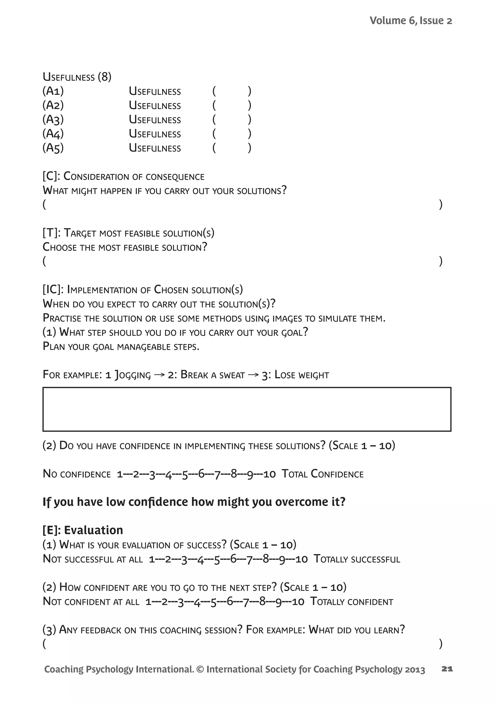 Coaching Psychology International. © International Society for Coaching Psychology 2013
Volume 6, Issue 2
21
Usefulness (8)
(A1)	Usefulness	 ( )
(A2)	Usefulness	 ( )
(A3)	Usefulness	 ( )
(A4)	Usefulness	 ( )
(A5)	Usefulness	 ( )
	
[C]: Consideration of consequence
What might happen if you carry out your solutions?
(	 )
[T]: Target most feasible solution(s)
Choose the most feasible solution?
(	 )
[IC]: Implementation of Chosen solution(s)
When do you expect to carry out the solution(s)?
Practise the solution or use some methods using images to simulate them.
(1) What step should you do if you carry out your goal?
Plan your goal manageable steps.
For example: 1 Jogging → 2: Break a sweat → 3: Lose weight
(2) Do you have confidence in implementing these solutions? (Scale 1 – 10)
No confidence 1---2---3---4---5---6---7---8---9---10 Total Confidence
If you have low confidence how might you overcome it?
[E]: Evaluation
(1) What is your evaluation of success? (Scale 1 – 10)
Not successful at all 1---2---3---4---5---6---7---8---9---10 Totally successful
(2) How confident are you to go to the next step? (Scale 1 – 10)
Not confident at all 1---2---3---4---5---6---7---8---9---10 Totally confident
(3) Any feedback on this coaching session? For example: What did you learn?
(	 )
 