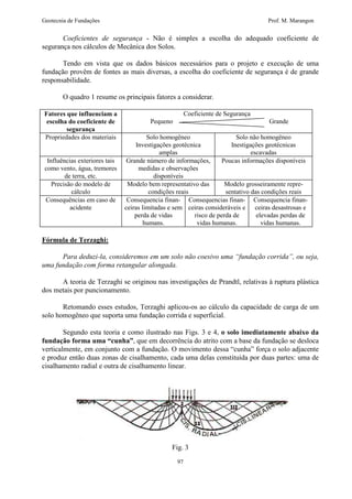 Geotecnia de Fundações Prof. M. Marangon 
Coeficientes de segurança - Não é simples a escolha do adequado coeficiente de 
97 
segurança nos cálculos de Mecânica dos Solos. 
Tendo em vista que os dados básicos necessários para o projeto e execução de uma 
fundação provêm de fontes as mais diversas, a escolha do coeficiente de segurança é de grande 
responsabilidade. 
O quadro 1 resume os principais fatores a considerar. 
Fatores que influenciam a 
escolha do coeficiente de 
segurança 
Coeficiente de Segurança 
Pequeno Grande 
Propriedades dos materiais Solo homogêneo 
Investigações geotécnica 
amplas 
Solo não homogêneo 
Inestigações geotécnicas 
escavadas 
Influências exteriores tais 
como vento, água, tremores 
de terra, etc. 
Grande número de informações, 
medidas e observações 
disponíveis 
Poucas informações disponíveis 
Precisão do modelo de 
cálculo 
Modelo bem representativo das 
condições reais 
Modelo grosseiramente repre-sentativo 
das condições reais 
Consequências em caso de 
acidente 
Consequencia finan-ceiras 
limitadas e sem 
perda de vidas 
humans. 
Consequencias finan-ceiras 
consideráveis e 
risco de perda de 
vidas humanas. 
Consequencia finan-ceiras 
desastrosas e 
elevadas perdas de 
vidas humanas. 
Fórmula de Terzaghi: 
Para deduzi-la, consideremos em um solo não coesivo uma “fundação corrida”, ou seja, 
uma fundação com forma retangular alongada. 
A teoria de Terzaghi se originou nas investigações de Prandtl, relativas à ruptura plástica 
dos metais por puncionamento. 
Retomando esses estudos, Terzaghi aplicou-os ao cálculo da capacidade de carga de um 
solo homogêneo que suporta uma fundação corrida e superficial. 
Segundo esta teoria e como ilustrado nas Figs. 3 e 4, o solo imediatamente abaixo da 
fundação forma uma “cunha”, que em decorrência do atrito com a base da fundação se desloca 
verticalmente, em conjunto com a fundação. O movimento dessa “cunha” força o solo adjacente 
e produz então duas zonas de cisalhamento, cada uma delas constituída por duas partes: uma de 
cisalhamento radial e outra de cisalhamento linear. 
Fig. 3 
 