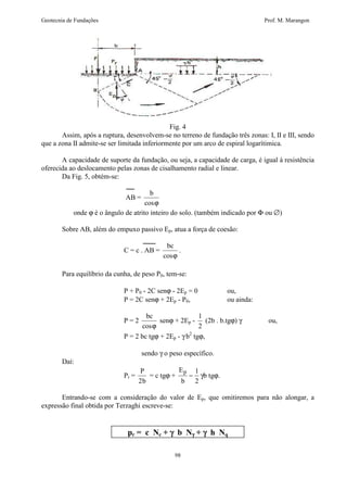 Geotecnia de Fundações Prof. M. Marangon 
Fig. 4 
Assim, após a ruptura, desenvolvem-se no terreno de fundação três zonas: I, II e III, sendo 
que a zona II admite-se ser limitada inferiormente por um arco de espiral logarítimica. 
A capacidade de suporte da fundação, ou seja, a capacidade de carga, é igual à resistência 
oferecida ao deslocamento pelas zonas de cisalhamento radial e linear. 
98 
Da Fig. 5, obtém-se: 
AB = 
b 
cosj 
onde j é o ângulo de atrito inteiro do solo. (também indicado por F ou Æ) 
Sobre AB, além do empuxo passivo Ep, atua a força de coesão: 
C = c . AB = 
bc 
cosj 
. 
Para equilíbrio da cunha, de peso P0, tem-se: 
P + P0 - 2C senj - 2Ep = 0 ou, 
P = 2C senj + 2Ep - P0, ou ainda: 
P = 2 
bc 
cosj 
senj + 2Ep - 
1 
2 
(2b . b.tgj) g ou, 
P = 2 bc tgj + 2Ep - g b2 tgj, 
sendo g o peso específico. 
Daí: 
Pr = 
P 
2b 
= c tgj + 
E 
b 
p - 1 
2 
gb tgj. 
Entrando-se com a consideração do valor de Ep, que omitiremos para não alongar, a 
expressão final obtida por Terzaghi escreve-se: 
pr = c Nc + g b Ng + g h Nq 
 