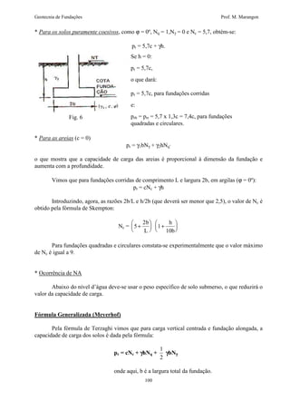 Geotecnia de Fundações Prof. M. Marangon 
* Para os solos puramente coesivos, como j = 0º, Nq = 1,Ng = 0 e Nc = 5,7, obtém-se: 
pr = 5,7c + gh. 
Se h = 0: 
pr = 5,7c, 
o que dará: 
pr = 5,7c, para fundações corridas 
e: 
prb = prr = 5,7 x 1,3c = 7,4c, para fundações 
quadradas e circulares. 
100 
Fig. 6 
* Para as areias (c = 0) 
pr = g1bNg + g2hNq’ 
o que mostra que a capacidade de carga das areias é proporcional à dimensão da fundação e 
aumenta com a profundidade. 
Vimos que para fundações corridas de comprimento L e largura 2b, em argilas (j = 0º): 
pr = cNc + gh 
Introduzindo, agora, as razões 2b/L e h/2b (que deverá ser menor que 2,5), o valor de Nc é 
obtido pela fórmula de Skempton: 
Nc = 5 
2 + 
  
  
b 
L 
1 
10 
+ 
  
  
h 
b 
Para fundações quadradas e circulares constata-se experimentalmente que o valor máximo 
de Nc é igual a 9. 
* Ocorrência de NA 
Abaixo do nível d’água deve-se usar o peso específico de solo submerso, o que reduzirá o 
valor da capacidade de carga. 
Fórmula Generalizada (Meyerhof) 
Pela fórmula de Terzaghi vimos que para carga vertical centrada e fundação alongada, a 
capacidade de carga dos solos é dada pela fórmula: 
pr = cNc + ghNq + 
1 
2 
gbNg 
onde aqui, b é a largura total da fundação. 
 
