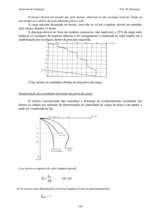 Geotecnia de Fundações Prof. M. Marangon 
O ensaio deverá ser levado até, pelo menos, observar-se um recalque total de 25mm ou 
até atingir-se o dobro da taxa admitida para o solo. 
A carga máxima alcançada no ensaio, caso não se vá até a ruptura, deverá ser mantida, 
104 
pelo menos, durante 12 horas. 
A descarga deverá ser feita em estádios sucessivos, não superiores a 25% da carga total, 
lendo-se os recalques de maneira idêntica à do carregamento e mantendo-se cada estádio até a 
estabilização dos recalques, dentro da precisão requerida. 
A fig. mostra os resultados obtidos de uma prova de carga. 
Interpretação dos resultados do ensaio de prova de carga . 
O critério convencional não considera a diferença de comportamento (resultante dos 
fatores já citados nos métodos de determinação da capacidade de carga) da placa e da sapata, e 
pode ser visualizada na fig.. 
i) se ocorre a ruptura do solo (ruptura geral) 
s = 
p 
FS 
r ; FS=2,0 
ii) se ocorre uma deformação exessiva (ruptura local ou puncionamento) 
dmax = ? 
 