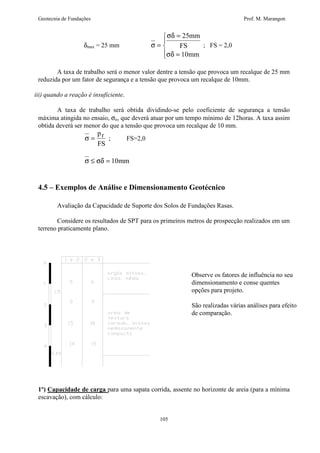 Geotecnia de Fundações Prof. M. Marangon 
105 
dmax = 25 mm s 
sd 
sd 
= 
= 
= 
  
 
25 
10 
mm 
FS 
mm 
; FS = 2,0 
A taxa de trabalho será o menor valor dentre a tensão que provoca um recalque de 25 mm 
reduzida por um fator de segurança e a tensão que provoca um recalque de 10mm. 
iii) quando a reação é insuficiente. 
A taxa de trabalho será obtida dividindo-se pelo coeficiente de segurança a tensão 
máxima atingida no ensaio, sn, que deverá atuar por um tempo mínimo de 12horas. A taxa assim 
obtida deverá ser menor do que a tensão que provoca um recalque de 10 mm. 
s = 
p 
FS 
r ; FS=2,0 
s £ sd = 10mm 
4.5 – Exemplos de Análise e Dimensionamento Geotécnico 
Avaliação da Capacidade de Suporte dos Solos de Fundações Rasas. 
Considere os resultados de SPT para os primeiros metros de prospecção realizados em um 
terreno praticamente plano. 
Observe os fatores de influência no seu 
dimensionamento e conse quentes 
opções para projeto. 
São realizadas várias análises para efeito 
de comparação. 
1º) Capacidade de carga para uma sapata corrida, assente no horizonte de areia (para a mínima 
escavação), com cálculo: 
 