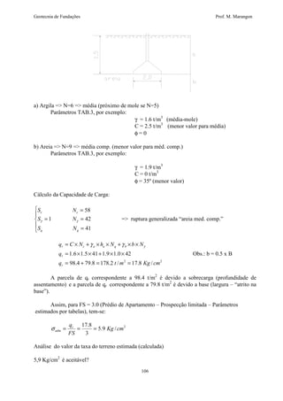 Geotecnia de Fundações Prof. M. Marangon 
a) Argila = N=6 = média (próximo de mole se N=5) 
g g = ruptura generalizada “areia med. comp.” 
= ´ + ´ ´ + ´ ´ g g g 
q C N h N b N 
106 
Parâmetros TAB.3, por exemplo: 
g = 1.6 t/m3 (média-mole) 
C = 2.5 t/m3 (menor valor para média) 
f = 0 
b) Areia = N=9 = média comp. (menor valor para méd. comp.) 
Parâmetros TAB.3, por exemplo: 
g = 1.9 t/m3 
C = 0 t/m3 
f = 35º (menor valor) 
Cálculo da Capacidade de Carga: 
 
  
= 
S N 
c c 
= = 
58 
1 42 
= 
41 
S N 
S N 
q q 
r c a a q b 
= ´ ´ + ´ ´ 
1.6 1.5 41 1.9 1.0 42 
98.4 79.8 178.2 / 2 17.8 / 2 
q 
r 
q t m Kg cm 
r 
= + = = 
Obs.: b = 0.5 x B 
A parcela de qr correspondente a 98.4 t/m2 é devido a sobrecarga (profundidade de 
assentamento) e a parcela de qr correspondente a 79.8 t/m2 é devido a base (largura – “atrito na 
base”). 
Assim, para FS = 3.0 (Prédio de Apartamento – Prospecção limitada – Parâmetros 
estimados por tabelas), tem-se: 
5.9 / 2 
17.8 
adm s = = = 
3 
Kg cm 
qr 
FS 
Análise do valor da taxa do terreno estimada (calculada) 
5,9 Kg/cm2 é aceitável? 
 