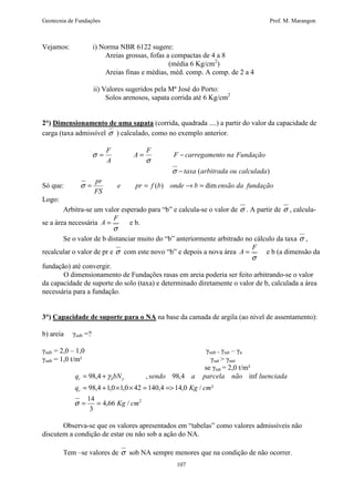 Geotecnia de Fundações Prof. M. Marangon 
= = - 
F carregamento na Fundação 
s = = ( ) ® = dim 
= + 
98,4 , 98,4 inf 
q bN sendo a parcela não luenciada 
r b 
= + ´ ´ = = 
98,4 1,0 1,0 42 140,4 14,0 / ² 
q Kg cm 
107 
Vejamos: i) Norma NBR 6122 sugere: 
Areias grossas, fofas a compactas de 4 a 8 
(média 6 Kg/cm2) 
Areias finas e médias, méd. comp. A comp. de 2 a 4 
ii) Valores sugeridos pela Mª José do Porto: 
Solos arenosos, sapata corrida até 6 Kg/cm2 
2°) Dimensionamento de uma sapata (corrida, quadrada ....) a partir do valor da capacidade de 
carga (taxa admissível s ) calculado, como no exemplo anterior. 
taxa (arbitrada ou calculada) 
F 
A 
F 
A 
- 
s 
s 
s 
pr 
Só que: e pr f b onde b ensão da fundação 
FS 
Logo: 
Arbitra-se um valor esperado para “b” e calcula-se o valor de s . A partir de s , calcula-se 
a área necessária 
F 
A = e b. 
s 
Se o valor de b distanciar muito do “b” anteriormente arbitrado no cálculo da taxa s , 
recalcular o valor de pr e s com este novo “b” e depois a nova área 
F 
A = e b (a dimensão da 
s 
fundação) até convergir. 
O dimensionamento de Fundações rasas em areia poderia ser feito arbitrando-se o valor 
da capacidade de suporte do solo (taxa) e determinado diretamente o valor de b, calculada a área 
necessária para a fundação. 
3°) Capacidade de suporte para o NA na base da camada de argila (ao nível de assentamento): 
b) areia sub =? 
sub = 2,0 – 1,0 sub = sat – a 
sub = 1,0 t/m² sat  nat 
se sat = 2,0 t/m² 
4,66 / 2 
14 
3 
Kg cm 
r 
= = 
s 
g g 
Observa-se que os valores apresentados em “tabelas” como valores admissíveis não 
discutem a condição de estar ou não sob a ação do NA. 
Tem –se valores de s sob NA sempre menores que na condição de não ocorrer. 
 