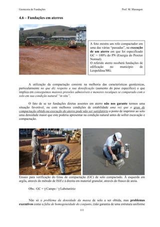 Geotecnia de Fundações Prof. M. Marangon 
111 
4.6 – Fundações em aterros 
A foto mostra um rolo compactador em 
uma das várias “passadas”, na execução 
de um aterro em que foi especificado 
GC = 100% do PN (Energia do Proctor 
Normal). 
O referido aterro receberá fundações de 
edificação no município de 
Leopoldina/MG. 
A utilização da compactação consiste na melhoria das características geotécnicas, 
particularmente no que diz respeito a sua densificação (aumento do peso específico) o que 
implica em conseguimos maiores pressões admissíveis e menores recalques se comparado com o 
solo em sua condição natural “in situ”. 
O fato de se ter fundações diretas assentes em aterro não nos garante termos uma 
situação favorável, ou com melhores condições de estabilidade uma vez que o grau de 
compactação obtido na execução do aterro pode não ser satisfatório a ponto de imprimir ao solo 
uma densidade maior que este poderia apresentar na condição natural antes de sofrer escavação e 
compactação. 
Ensaio para verificação do Grau de compactação (GC) de solo compactado. À esquerda em 
argila, através do método de Hilf e à direita em material granular, através do frasco de areia. 
Obs.: GC = g Campo / g Labotarório 
Não só o problema da densidade da massa de solo a ser obtida, mas problemas 
executivos como a falta de homogeneidade do conjunto, (não garantia de uma estrutura uniforme 
 
