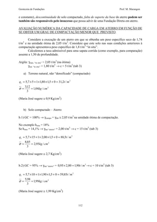 Geotecnia de Fundações Prof. M. Marangon 
e constante), descontinuidade de solo compactado, falta de suporte da base do aterro podem ser 
também são responsáveis pelo insucesso que possa advir de uma Fundação Direta em aterro. 
AVALIAÇÃO NUMÉRICA DA CAPACIDADE DE CARGA EM ATERRO EM FUNÇÃO DE 
SE OBTER UM GRAU DE COMPACTAÇÃO MENOR QUE PREVISTO. 
Considere a execução de um aterro em que se obtenha um peso específico seco de 1,74 
t/m3 e na umidade ótima de 2,05 t/m3. Considere que este solo nas suas condições anteriores à 
compactação apresentava peso específico de 1,8 t/m3 “in situ”. 
Calculemos a taxa admissível para uma sapata corrida (como exemplo, para comparação) 
112 
assente a 1,50 de profundidade. 
Argila: gmáx. “in situ” = 2,05 t/m3 (na ótima) 
gnat. “in situ” = 1,80 t/m3 ® c = 5 t/m3 (tab 3) 
a) Terreno natural, não “densificado” (compactado) 
= ´ + ´ ´ + = 
5,7 5 1 1,80 1,5 0 31,2 / 
q t m r 
= = 
2 
2 
1,04 / 
3,12 
3 
kg cm 
s 
(Maria José sugere @ 0,9 Kg/cm2) 
b) Solo compactado – Aterro 
b.1) GC = 100% ® gcampo = glab @ 2,05 t/m3 na umidade ótima de compactação. 
No exemplo hotm = 18% 
Se hotm = 14,1% ® gnat “aterro” = 2,00 t/m3 ® c = 15 t/m3 (tab 3) 
= ´ + ´ ´ + = 
5,7 15 1 2,00 1,5 0 88,5 / 
q t m r 
= = 
2 
2 
2,95 / 
8,85 
3 
kg cm 
s 
(Maria José sugere @ 2,7 Kg/cm2) 
b.2) GC = 95% ® gnat “aterro” = 0,95´ 2,00 = 1,90t / m3® c = 10 t/m3 (tab 3) 
= ´ + ´ ´ + = 
5,7 10 1 1,90 1,5 0 59,85 / 
q t m r 
= = 
2 
2 
1,99 / 
5,98 
3 
kg cm 
s 
(Maria José sugere @ 1,99 Kg/cm2) 
 