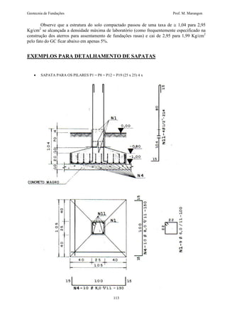 Geotecnia de Fundações Prof. M. Marangon 
Observe que a estrutura do solo compactado passou de uma taxa de @ 1,04 para 2,95 
Kg/cm2 se alcançada a densidade máxima de laboratório (como frequentemente especificado na 
construção dos aterros para assentamento de fundações rasas) e cai de 2,95 para 1,99 Kg/cm2 
pelo fato do GC ficar abaixo em apenas 5%. 
EXEMPLOS PARA DETALHAMENTO DE SAPATAS 
· SAPATA PARA OS PILARES P1 = P8 = P12 = P19 (25 x 25) 4 x 
113 
 