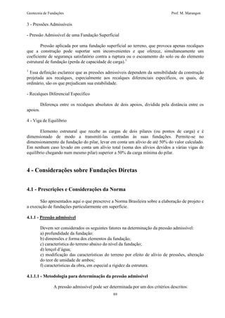 Geotecnia de Fundações Prof. M. Marangon 
89 
3 - Pressões Admissíveis 
- Pressão Admissível de uma Fundação Superficial 
Pressão aplicada por uma fundação superficial ao terreno, que provoca apenas recalques 
que a construção pode suportar sem inconvenientes e que oferece, simultaneamente um 
coeficiente de segurança satisfatório contra a ruptura ou o escoamento do solo ou do elemento 
estrutural de fundação (perda de capacidade de carga).1 
1 Essa definição esclarece que as pressões admissíveis dependem da sensibilidade da construção 
projetada aos recalques, especialmente aos recalques diferenciais específicos, os quais, de 
ordinário, são os que prejudicam sua estabilidade. 
- Recalques Diferencial Específico 
Diferença entre os recalques absolutos de dois apoios, dividida pela distância entre os 
apoios. 
4 - Viga de Equilíbrio 
Elemento estrutural que recebe as cargas de dois pilares (ou pontos de carga) e é 
dimensionado de modo a transmití-las centradas às suas fundações. Permite-se no 
dimensionamento da fundação do pilar, levar em conta um alívio de até 50% do valor calculado. 
Em nenhum caso levado em conta um alívio total (soma dos alívios devidos a várias vigas de 
equilíbrio chegando num mesmo pilar) superior a 50% da carga mínima do pilar. 
4 - Considerações sobre Fundações Diretas 
4.1 - Prescrições e Considerações da Norma 
São apresentados aqui o que prescreve a Norma Brasileira sobre a elaboração de projeto e 
a execução de fundações particularmente em superfície. 
4.1.1 - Pressão admissível 
Devem ser considerados os seguintes fatores na determinação da pressão admissível: 
a) profundidade da fundação: 
b) dimensões e forma dos elementos da fundação; 
c) característica do terreno abaixo do nível da fundação; 
d) lençol d’água; 
e) modificação das características do terreno por efeito de alívio de pressões, alteração 
do teor de umidade de ambos; 
f) características da obra, em especial a rigidez da estrutura. 
4.1.1.1 - Metodologia para determinação da pressão admissível 
A pressão admissível pode ser determinada por um dos critérios descritos: 
 