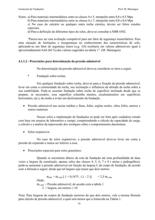 Geotecnia de Fundações Prof. M. Marangon 
Notas: a) Para materiais intermediários entre as classes 4 e 5, interpolar entre 0,8 e 0,5 Mpa. 
b) Para materiais intermediários entre as classes 6 e 7, interpolar entre 0,8 e 0,4 Mpa 
c) No caso do calcário ou qualquer outra rocha cárstica, devem ser feitos estudos 
especiais. 
d) Para a definição de diferentes tipos de solos, deve-se consultar a NBR 6502. 
“Parece-nos ser esta avaliação compatível para um fator de segurança insatisfatório. Para 
uma situação de limitações e inseguranças no conhecimento das características do solo, 
aplicando-se um fator de segurança maior (e.g. 3,0) resultaria em valores admissíveis igual à 
aproximadamente 0,66 (66 %) dos valores sugeridos na tabela 1”. (M. Marangon) 
4.1.1.2 - Prescrições para determinação da pressão admissível 
Na determinação da pressão admissível deve-se considerar os itens a seguir. 
91 
* Fundação sobre rochas 
Em qualquer fundação sobre rocha, deve-se para a fixação da pressão admissível, 
levar em conta a continuidade da rocha, sua inclinação e influência da altitude da rocha sobre a 
sua estabilidade. Pode-se assentar fundação sobre rocha de superfície inclinada desde que se 
prepare, se necessário, essa superfície (chumba mentos, escalonamentos em superfícies 
horizontais, etc.), de modo a evitar um deslizamento da fundação. 
· Pressão admissível nas areias médias e finas, fofas; argilas moles; siltes fofos; aterros e 
outros materiais 
Nesses solos a implantação de fundações só pode ser feita após cuidadoso estudo 
com base em ensaios de laboratório e campo, compreendendo o cálculo de capacidade de carga, 
o cálculo e a analise da repercussão dos recalques sobre o comportamento daestrutura. 
· Solos expansivos 
No caso de solos expansivos, a pressão admissível deve-se levar em conta a 
pressão de expansão e nunca ser inferior a essa. 
· Prescrições especiais para solos granulares 
Quando se encontram abaixo da cota de fundação até uma profundidade de duas 
vezes a largura da construção, apenas solos das classes 4, 5, 6, 7 e 8 ( areias e pedregulhos), 
pode-se aumentar a pressão admissível em função da largura L do corpo de fundação, de acordo 
com a fórmula a seguir; desde que tal largura seja maior que dois metros: 
sadm = s0 adm [ 1 + 0,1875 . ( L - 2 )] < 2,5 s0 adm 
Onde: 
s0 adm = Pressão admissível, de acordo com a tabela 1 
L = largura, em metros  10 
Nota: Para larguras de corpos de fundação menores do que dois metros, vale a mesma fórmula 
para cálculo de pressão admissível, a qual será menor que a fornecida na Tabela 1. 
 