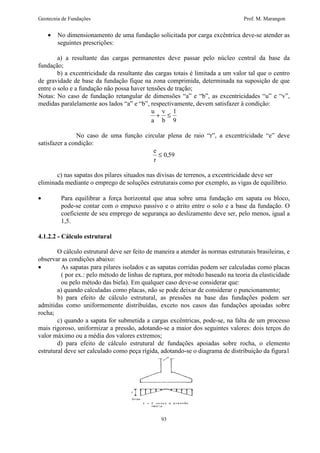 Geotecnia de Fundações Prof. M. Marangon 
· No dimensionamento de uma fundação solicitada por carga excêntrica deve-se atender as 
+ £ 1 
93 
seguintes prescrições: 
a) a resultante das cargas permanentes deve passar pelo núcleo central da base da 
fundação; 
b) a excentricidade da resultante das cargas totais é limitada a um valor tal que o centro 
de gravidade de base da fundação fique na zona comprimida, determinada na suposição de que 
entre o solo e a fundação não possa haver tensões de tração; 
Notas: No caso de fundação retangular de dimensões “a” e “b”, as excentricidades “u” e “v”, 
medidas paralelamente aos lados “a” e “b”, respectivamente, devem satisfazer à condição: 
u 
a 
v 
b 
9 
No caso de uma função circular plena de raio “r”, a excentricidade “e” deve 
satisfazer a condição: 
e 
r 
£ 0,59 
c) nas sapatas dos pilares situados nas divisas de terrenos, a excentricidade deve ser 
eliminada mediante o emprego de soluções estruturais como por exemplo, as vigas de equilíbrio. 
· Para equilibrar a força horizontal que atua sobre uma fundação em sapata ou bloco, 
pode-se contar com o empuxo passivo e o atrito entre o solo e a base da fundação. O 
coeficiente de seu emprego de segurança ao deslizamento deve ser, pelo menos, igual a 
1,5. 
4.1.2.2 - Cálculo estrutural 
O cálculo estrutural deve ser feito de maneira a atender às normas estruturais brasileiras, e 
observar as condições abaixo: 
· As sapatas para pilares isolados e as sapatas corridas podem ser calculadas como placas 
( por ex.: pelo método de linhas de ruptura, por método baseado na teoria da elasticidade 
ou pelo método das biela). Em qualquer caso deve-se considerar que: 
a) quando calculadas como placas, não se pode deixar de considerar o puncionamento; 
b) para efeito de cálculo estrutural, as pressões na base das fundações podem ser 
admitidas como uniformemente distribuídas, exceto nos casos das fundações apoiadas sobre 
rocha; 
c) quando a sapata for submetida a cargas excêntricas, pode-se, na falta de um processo 
mais rigoroso, uniformizar a pressão, adotando-se a maior dos seguintes valores: dois terços do 
valor máximo ou a média dos valores extremos; 
d) para efeito de cálculo estrutural de fundações apoiadas sobre rocha, o elemento 
estrutural deve ser calculado como peça rígida, adotando-se o diagrama de distribuição da figura1 
 