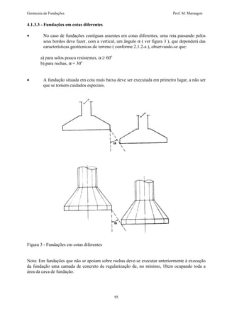 Geotecnia de Fundações Prof. M. Marangon 
4.1.3.3 - Fundações em cotas diferentes 
· No caso de fundações contíguas assentes em cotas diferentes, uma reta passando pelos 
seus bordos deve fazer, com a vertical, um ângulo a ( ver figura 3 ), que dependerá das 
características geotécnicas do terreno ( conforme 2.1.2-a ), observando-se que: 
95 
a) para solos pouco resistentes, a ³ 60o 
b) para rochas, a = 30o 
· A fundação situada em cota mais baixa deve ser executada em primeiro lugar, a não ser 
que se tomem cuidados especiais. 
Figura 3 - Fundações em cotas diferentes 
Nota: Em fundações que não se apoiam sobre rochas deve-se executar anteriormente à execução 
da fundação uma camada de concreto de regularização de, no mínimo, 10cm ocupando toda a 
área da cava de fundação. 
 