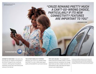 Cruze Eco in Silver Ice Metallic
with available features.
FAST, EASY, RELIABLE.  The available built-in
OnStar with 4G LTE provides a better in-vehicle
experience than your smartphone. Our stronger
signal means you have a reliable connection. It’s
automatically on after initial setup and ready to
connect to your mobile devices.1
1 Devices must be WPA2-compliant with active OnStar service
and data plan. Wi-Fi devices manufactured prior to 2006 may
not be compatible. Please consult your device manufacturer for
information regarding the WPA2 security protocol and Wi-Fi device
compatibility. Visit onstar.com for details and system limitations.
INTERNET IN YOUR CRUZE.  Chevrolet is the
first and only car company to bring built-in
4G LTE Wi-Fi hotspot to cars, trucks and
crossovers, offering drivers the ability to
seamlessly connect their smart devices and
vehicles to the Internet.1
THE ULTIMATE MOBILE WI-FI HOTSPOT. 
Whenever your Cruze is on, available OnStar
4G LTE Wi-Fi is on too. It offers great signal
quality and bandwidth for up to seven devices.1
	 “ CRUZE REMAINS PRETTY MUCH
	 A CAN’T-GO-WRONG CHOICE,
	 PARTICULARLY IF ITS NEW
	 CONNECTIVITY FEATURES
	 ARE IMPORTANT TO YOU.”
	 — EDMUNDS.COM
 