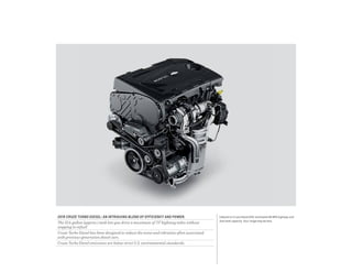 1 Based on Cruze Diesel EPA-estimated 46 MPG highway and
fuel tank capacity. Your range may be less.
2015 CRUZE TURBO DIESEL: AN INTRIGUING BLEND OF EFFICIENCY AND POWER.
The 15.6-gallon (approx.) tank lets you drive a maximum of 717 highway miles without
stopping to refuel.1
Cruze Turbo Diesel has been designed to reduce the noise and vibration often associated
with previous-generation diesel cars.
Cruze Turbo Diesel emissions are below strict U.S. environmental standards.
 