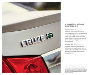 IN CRUZE ECO, LITTLE THINGS
ADD UP TO BIG MPG.
INGENIOUS DESIGN.  The advanced
technology of Cruze Eco contributes to
outstanding fuel efficiency.1
By incorporating
smooth underbody panels, a rear spoiler and
a lower front grille air shutter that closes
at high speeds, air resistance decreases so
there’s nothing standing between you and
your destination.
ENHANCED AERO.  We’ve also chosen
lightweight wheels and ultra-low rolling
resistance tires. These innovative features
help Cruze Eco offer 42 MPG highway,2
better
than Ford Focus Sedan, Honda Civic and
Hyundai Elantra.3
1 EPA-estimated MPG city/highway: Cruze Eco with 1.4L
4-cylinder engine and automatic transmission 26/39. Cruze Eco
with 1.4L 4-cylinder engine and manual transmission 28/42. 
2 EPA estimated for Cruze Eco with 6-speed manual transmission
with ECO overdrive gearset.  3 EPA-estimated MPG highway: 2014
Ford Focus SE with SFE Package 40; 2014 Honda Civic HF 41 and
2014 Hyundai Elantra 38.
 