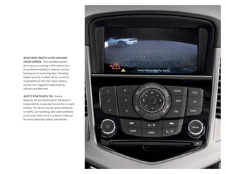 REAR CROSS TRAFFIC ALERT AND REAR
VISION CAMERA.  This available system
alerts you to crossing traffic behind your
Cruze when traveling in reverse, such as
backing out of a parking spot, including
angled parking. Audible alerts, as well as
visual alerts on the rear vision camera
screen, are triggered if approaching
vehicles are detected.
SAFETY STARTS WITH YOU. Safety
features are no substitute for the driver’s
responsibility to operate the vehicle in a safe
manner. The driver should remain attentive
to traffic, surroundings and road conditions
at all times. Read the Cruze Owner’s Manual
for more important safety information.
 
