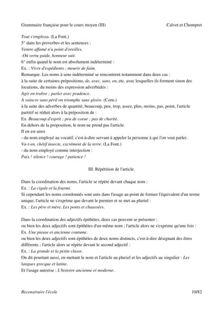Grammaire française pour le cours moyen (III)                                        Calvet et Chompret

Tout s'employa. (La Font.)
5° dans les proverbes et les sentences :
Ventre affamé n'a point d'oreilles.
-Où vertu guide, honneur suit.
6° enfin quand le nom est absolument indéterminé :
Ex. : Vivre d'expédients ; mourir de faim.
Remarque. Les noms à sens indéterminé se rencontrent notamment dans deux cas :
à la suite de certaines prépositions, de, avec, sans, en, etc. avec lesquelles ils forment sinon des
locutions, du moins des expression adverbiales :
Agir en traître ; parler avec prudence.
A vaincre sans péril on triomphe sans gloire. (Corn.)
à la suite des adverbes de quantité, beaucoup, peu, trop, assez, plus, moins, pas, point, l'article
partitif se réduit alors à la préposition de :
Ex. Beaucoup d'esprit ; peu de coeur ; pas de charité.
En dehors de la proposition, le nom ne prend pas l'article.
Il en est ainsi
- du nom employé au vocatif, c'est-à-dire servant à appeler la personne à qui l'on veut parler.
Va-t-en, chétif insecte, excrément de la terre. (La Font.)
- du nom employé comme interjection :
Paix ! silence ! courage ! patience !

                                       III. Répétition de l'article.

Dans la coordination des noms, l'article se répète devant chaque nom :
Ex. : La cigale et la fourmi.
Si cependant les noms coordonnés sont unis dans l'usage au point de former l'équivalent d'un terme
unique, l'article ne s'exprime que devant le premier et se met au pluriel :
Ex. : Les père et mère, Les ponts et chaussées.

Dans la coordination des adjectifs épithètes, deux cas peuvent se présenter :
ou bien les deux adjectifs sont épithètes d'un même nom ; l'article alors ne s'exprime qu'une fois :
Ex. Une pieuse et ancienne coutume.
ou bien les deux adjectifs sont épithètes de deux noms distincts, c'est-à-dire désignant des êtres
différents ; l'article alors se répète devant le second adjectif :
Ex. : La grande et la petite classe.
On dit pourtant aussi, en mettant le nom et l'article au pluriel et les adjectifs au singulier : Les
langues grecque et latine.
Et l'usage autorise : L'histoire ancienne et moderne.



Reconstruire l'école                                                                               10/82
 