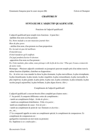 Grammaire française pour le cours moyen (III)                                        Calvet et Chompret

                                          CHAPITRE IV


                       SYNTAXE DE L'ADJECTIF QUALIFICATIF.

                                  Fonctions de l'adjectif qualificatif.

L'adjectif qualificatif peut remplir trois fonctions : il peut être :
-épithète d'un nom ou d'un pronom
Ex. Notre malade a eu une mauvaise journée hier.
Rien de plus grave.
- attribut d'un nom, d'un pronom ou d'une proposition
Ex. La nuit n'a pas été meilleure.
Il était fiévreux.
Il était manifeste qu'il souffrait.
J'ai jugé prudent d'aviser le docteur.
-apposition d'un nom ou d'un pronom :
Ex. Cette matinée, plus calme, nous présage-t-elle la fin de la crise ? Plus gai, il nous a remerciés
de notre visite.
Remarque. - Plusieurs adjectifs coordonnés ou juxtaposés peuvent remplir près d'un même nom la
même fonction d'épithète, d'attribut ou d'apposition :
Ex. - Je m'en vais vous mander la chose la plus étonnante, la plus merveilleuse, la plus triomphante,
la plus étourdissante, la plus inouïe, la plus singulière, la plus extraordinaire, la plus incroyable, la
plus imprévue, la plus grande, la plus petite, la plus rare, la plus commune, la plus éclatante, la plus
secrète jusqu'à aujourd'hui, la plus brillante, la plus digne d'envie. (Sév.)

                                Compléments de l'adjectif qualificatif.

L'adjectif qualificatif a souvent besoin d'être complété par d'autres mots :
1° Au positif, il comporte différentes sortes de compléments :
- tantôt un complément d'objet : Avide de gloire ;
 - tantôt un complément d'attribution : Utile à la patrie ;
 tantôt un complément de cause : Ivre de joie ;
- tantôt un complément de point de vue: Eminent en doctrine ;
etc., etc...
2° Le comparatif appelle en outre un complément spécial, le complément de comparaison. Ce
complément de comparaison est :
quelquefois (rarement) un mot (nom ou pronom)
Ex. Supérieur à ses condisciples ;


Reconstruire l'école                                                                               11/82
 