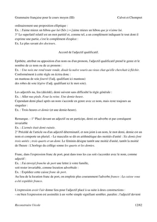 Grammaire française pour le cours moyen (III)                                       Calvet et Chompret

ordinairement une proposition elliptique :
Ex. : J'aime mieux un hibou que lui (Sév.) = j'aime mieux un hibou que je n'aime lui.
3° Le superlatif relatif est un mot partitif et, comme tel, a un complément indiquant le tout dont il
exprime une partie, c'est le complément d'espèce :
Ex. Le plus savant des docteurs.

                                    Accord de l'adjectif qualificatif.

Epithète, attribut ou apposition d'un nom ou d'un pronom, l'adjectif qualificatif prend le genre et le
nombre de ce nom ou de ce pronom :
Ex. : Une noix me rend toute ronde, disait la naïve souris au vieux chat qu'elle cherchait à fléchir.
Conformément à cette règle on écrira donc :
un manteau de soie fourré (l'adj. qualifiant ici manteau)
des robes de soie légère (l'adj. qualifiant ici le mot soie).

Les adjectifs nu, feu (décédé), demi suivent sans difficulté la règle générale :
Ex. : Aller nus pieds. Feue la reine. Une demie-heure.
Cependant demi placé après un nom s'accorde en genre avec ce nom, mais reste toujours au
singulier :
Ex. : Trois heures et demie (et une demie-heure).

Remarque. - 1° Placé devant un adjectif ou un participe, demi est adverbe et par conséquent
invariable
Ex. : L'armée était demi-ruinée.
2° Précédé de l'article ou d'un adjectif déterminatif, et non joint à un nom, le mot demi, demie est un
nom et comporte un pluriel. - Le masculin se dit en arithmétique des moitiés d'unité : Six demis font
trois unités ; trois quarts et un demi. Le féminin désigne tantôt une moitié d'unité, tantôt la moitié
de l'heure : L'horloge du collège sonne les quarts et les demies.

Franc, dans l'expression franc de port, peut dans tous les cas soit s'accorder avec le nom, comme
adjectif :
Ex. : J'ai envoyé franche de port une lettre à votre famille,
soit rester invariable, comme locution adverbiale :
Ex. : Expédiez cette caisse franc de port.
Au lieu de la locution franc de port, on emploie plus couramment l'adverbe franco : La caisse vous
a été expédiée franco.

L'expression avoir l'air donne lieu pour l'adjectif placé à sa suite à deux constructions :
- ou bien l'expression est assimilée à un verbe simple signifiant sembler, paraître ; l'adjectif devient


Reconstruire l'école                                                                               12/82
 