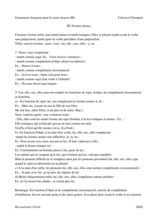 Grammaire française pour le cours moyen (III)                                        Calvet et Chompret

                                           III. Formes mixtes.

Certaines formes enfin sont tantôt atones et tantôt toniques. Elles se placent tantôt avant le verbe
sans préposition, tantôt après le verbe précédées d'une préposition.
Telles sont les formes : nous, vous ; lui, elle ; eux, elles ; y, en.

1° Nous, vous s'emploient :
- tantôt comme sujet, Ex. : Vous écrivez volontiers ;
- tantôt comme complément d'objet (direct ou indirect) :
Ex. : Pensez à nous ;
- tantôt comme complément circonstanciel
Ex. : écrivez-nous ; faites cela pour nous ;
- tantôt comme sujet d'un verbe à l'infinitif :
Ex. : Ne nous laissez pas languir.

2° Lui, elle, eux, elles peuvent remplir les fonctions de sujet, d'objet, de complément circonstanciel
et d'attribut.
a) - En fonction de sujet, lui, eux remplacent les formes atones il, ils :
Ex. : Mais lui, voyant en moi la fille de son frère,
Me tint lieu, chère Elise, et de père et de mère. (Rac.)
Nous voulions partir ; eux voulaient rester.
- Elle, elles sont les seules formes du sujet féminin, à la fois toniques et atones : Ex. :
Elle (tonique), qui n'était pas grosse en tout comme un oeuf,
S'enfla si bien qu'elle (atone) creva. (La Font.)
b)- En fonction d'objet, à la suite d'un verbe, lui, elle, eux, elles remplacent :
-tantôt les formes atones non réfléchies, le, la, les :
Ex. Nous avons avec nous son ami et lui ; Il faut s'adresser à elle ;
- tantôt la forme tonique soi :
Ex. Constamment cet homme pense à lui, parle de lui ;
Les enfants qui ne songent qu'à eux, qui n'aiment qu'eux, sont peu aimables.
Mais le pronom réfléchi ne se remplace ainsi par les pronoms personnels lui, elle, eux, elles, que
quand le sujet est déterminé ou au pluriel.
c) A la suite d'un verbe, les pronoms lui, elle, eux, elles sont surtout compléments circonstanciels :
Ex. : Je pars avec lui ; je ne puis me séparer de lui.
d) Moins fréquemment enfin, lui, elle, eux, elles s'emploient comme attributs :
Ex. Je l'ai trouvé très abattu ; ce n'était plus lui.

Remarque. En fonction d'objet et de complément circonstanciel, surtout de complément
d'attribution, lui est souvent atone et des deux genres. Il se place alors avant le verbe et se construit


Reconstruire l'école                                                                                26/82
 