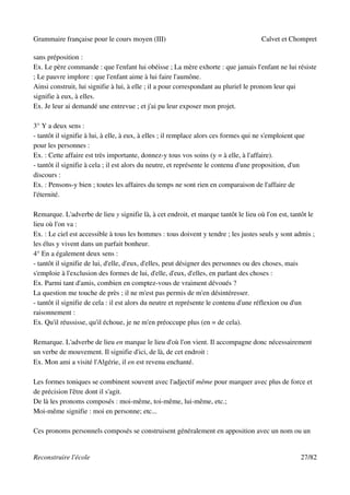 Grammaire française pour le cours moyen (III)                                          Calvet et Chompret

sans préposition :
Ex. Le père commande : que l'enfant lui obéisse ; La mère exhorte : que jamais l'enfant ne lui résiste
; Le pauvre implore : que l'enfant aime à lui faire l'aumône.
Ainsi construit, lui signifie à lui, à elle ; il a pour correspondant au pluriel le pronom leur qui
signifie à eux, à elles.
Ex. Je leur ai demandé une entrevue ; et j'ai pu leur exposer mon projet.

3° Y a deux sens :
- tantôt il signifie à lui, à elle, à eux, à elles ; il remplace alors ces formes qui ne s'emploient que
pour les personnes :
Ex. : Cette affaire est très importante, donnez-y tous vos soins (y = à elle, à l'affaire).
- tantôt il signifie à cela ; il est alors du neutre, et représente le contenu d'une proposition, d'un
discours :
Ex. : Pensons-y bien ; toutes les affaires du temps ne sont rien en comparaison de l'affaire de
l'éternité.

Remarque. L'adverbe de lieu y signifie là, à cet endroit, et marque tantôt le lieu où l'on est, tantôt le
lieu où l'on va :
Ex. : Le ciel est accessible à tous les hommes : tous doivent y tendre ; les justes seuls y sont admis ;
les élus y vivent dans un parfait bonheur.
4° En a également deux sens :
- tantôt il signifie de lui, d'elle, d'eux, d'elles, peut désigner des personnes ou des choses, mais
s'emploie à l'exclusion des formes de lui, d'elle, d'eux, d'elles, en parlant des choses :
Ex. Parmi tant d'amis, combien en comptez-vous de vraiment dévoués ?
La question me touche de près ; il ne m'est pas permis de m'en désintéresser.
- tantôt il signifie de cela : il est alors du neutre et représente le contenu d'une réflexion ou d'un
raisonnement :
Ex. Qu'il réussisse, qu'il échoue, je ne m'en préoccupe plus (en = de cela).

Remarque. L'adverbe de lieu en marque le lieu d'où l'on vient. Il accompagne donc nécessairement
un verbe de mouvement. Il signifie d'ici, de là, de cet endroit :
Ex. Mon ami a visité l'Algérie, il en est revenu enchanté.

Les formes toniques se combinent souvent avec l'adjectif même pour marquer avec plus de force et
de précision l'être dont il s'agit.
De là les pronoms composés : moi-même, toi-même, lui-même, etc.;
Moi-même signifie : moi en personne; etc...

Ces pronoms personnels composés se construisent généralement en apposition avec un nom ou un


Reconstruire l'école                                                                                  27/82
 