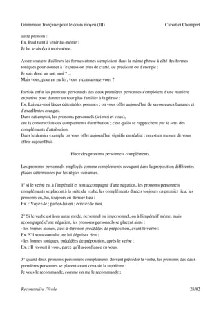 Grammaire française pour le cours moyen (III)                                    Calvet et Chompret

autre pronom :
Ex. Paul tient à venir lui-même ;
Je lui avais écrit moi-même.

Assez souvent d'ailleurs les formes atones s'emploient dans la même phrase à côté des formes
toniques pour donner à l'expression plus de clarté, de précision ou d'énergie :
Je suis donc un sot, moi ? ...
Mais vous, pour en parler, vous y connaissez-vous ?

Parfois enfin les pronoms personnels des deux premières personnes s'emploient d'une manière
explétive pour donner un tour plus familier à la phrase :
Ex. Laissez-moi là ces détestables pommes ; on vous offre aujourd'hui de savoureuses bananes et
d'excellentes oranges.
Dans cet emploi, les pronoms personnels (ici moi et vous),
ont la construction des compléments d'attribution ; c'est qu'ils se rapprochent par le sens des
compléments d'attribution.
Dans le dernier exemple on vous offre aujourd'hui signifie en réalité : on est en mesure de vous
offrir aujourd'hui.

                            Place des pronoms personnels compléments.

Les pronoms personnels employés comme compléments occupent dans la proposition différentes
places déterminées par les règles suivantes.

1° si le verbe est à l'impératif et non accompagné d'une négation, les pronoms personnels
compléments se placent à la suite du verbe, les compléments directs toujours en premier lieu, les
pronoms en, lui, toujours en dernier lieu :
Ex. : Voyez-le ; parlez-lui en ; écrivez-le moi.

2° Si le verbe est à un autre mode, personnel ou impersonnel, ou à l'impératif même, mais
accompagné d'une négation, les pronoms personnels se placent ainsi :
- les formes atones, c'est-à-dire non précédées de préposition, avant le verbe :
Ex. S'il vous consulte, ne lui déguisez rien ;
- les formes toniques, précédées de préposition, après le verbe :
Ex. : Il recourt à vous, parce qu'il a confiance en vous.

3° quand deux pronoms personnels compléments doivent précéder le verbe, les pronoms des deux
premières personnes se placent avant ceux de la troisième :
Je vous le recommande, comme on me le recommande ;


Reconstruire l'école                                                                           28/82
 