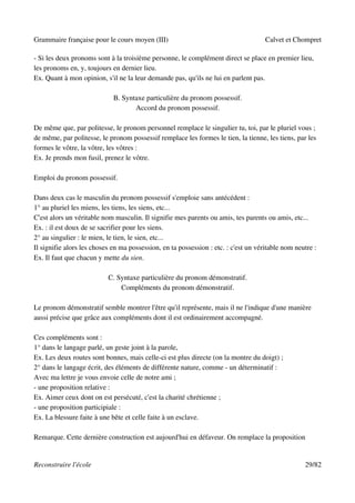 Grammaire française pour le cours moyen (III)                                        Calvet et Chompret

- Si les deux pronoms sont à la troisième personne, le complément direct se place en premier lieu,
les pronoms en, y, toujours en dernier lieu.
Ex. Quant à mon opinion, s'il ne la leur demande pas, qu'ils ne lui en parlent pas.

                             B. Syntaxe particulière du pronom possessif.
                                    Accord du pronom possessif.

De même que, par politesse, le pronom personnel remplace le singulier tu, toi, par le pluriel vous ;
de même, par politesse, le pronom possessif remplace les formes le tien, la tienne, les tiens, par les
formes le vôtre, la vôtre, les vôtres :
Ex. Je prends mon fusil, prenez le vôtre.

Emploi du pronom possessif.

Dans deux cas le masculin du pronom possessif s'emploie sans antécédent :
1° au pluriel les miens, les tiens, les siens, etc...
C'est alors un véritable nom masculin. Il signifie mes parents ou amis, tes parents ou amis, etc...
Ex. : il est doux de se sacrifier pour les siens.
2° au singulier : le mien, le tien, le sien, etc...
Il signifie alors les choses en ma possession, en ta possession : etc. : c'est un véritable nom neutre :
Ex. Il faut que chacun y mette du sien.

                           C. Syntaxe particulière du pronom démonstratif.
                               Compléments du pronom démonstratif.

Le pronom démonstratif semble montrer l'être qu'il représente, mais il ne l'indique d'une manière
aussi précise que grâce aux compléments dont il est ordinairement accompagné.

Ces compléments sont :
1° dans le langage parlé, un geste joint à la parole,
Ex. Les deux routes sont bonnes, mais celle-ci est plus directe (on la montre du doigt) ;
2° dans le langage écrit, des éléments de différente nature, comme - un déterminatif :
Avec ma lettre je vous envoie celle de notre ami ;
- une proposition relative :
Ex. Aimer ceux dont on est persécuté, c'est la charité chrétienne ;
- une proposition participiale :
Ex. La blessure faite à une bête et celle faite à un esclave.

Remarque. Cette dernière construction est aujourd'hui en défaveur. On remplace la proposition


Reconstruire l'école                                                                               29/82
 