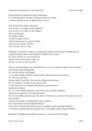 Grammaire française pour le cours moyen (III)                                       Calvet et Chompret

participiale par une proposition relative équivalente :
Ex. La blessure faite à une bête et celle qui est faite à un esclave.
- enfin les adverbes de lieu ci (abréviation de ici) et là;

de là les pronoms composés, désignant :
ceux où entre ci, les objets les plus rapprochés ;
ceux où entre là, les objets les plus éloignés.
Dans une ménagerie
De volatiles remplie
Vivaient le cygne et l'oison
Celui-là destiné pour les regards du maître ;
Celui-ci pour son goût. (La Font.)
Ceci est à moi, cela est à vous.

Remarque. Les pronoms composés ne marquent pas toujours la proximité ou l'éloignement. Ils
s'emploient parfois dans le sens distributif et indéfini de l'un, l'autre :
Ex. Ceux-ci disent oui, ceux-là disent non.
Caquet bon bec alors de jaser au plus dru
Sur ceci, sur cela, sur tout. (La Font.)

Cela sert souvent à désigner une chose présente aux yeux ou à l'esprit. Il signifie alors cette chose,
sans aucune nuance d'éloignement :
Ex. Cela dit, cela fait, je m'éloignai.
1° ce, pronom simple, s'emploie souvent comme cela dans le sens de cette chose :
Ex. : Sur ce, je me retirai.
Quoique neutre il peut alors, ainsi que cela, désigner des personnes :
Ex. Ces orphelins, c'est pauvre, cela meurt de faim.
2° Souvent aussi ce est complété et déterminé par une proposition :
tantôt par une relative :
Ex. : Il y a de la lâcheté à déguiser ce que le ciel nous a fait naître (Molière);
tantôt par une conjonctive à un mode personnel :
Ex. C'est un malheur pour nous que vous partiez ; profitons de ce que nous avons jeunesse et santé
pour travailler ;
tantôt par une infinitive introduite par de, que, ou que de:
Ex. C'était lui faire injure de l'implorer (Pascal) ;
C'est se taxer hautement d'un défaut que de se scandaliser qu'on le reprenne (Molière) ;
Ce n'est pas une petite peine que de garder chez soi une grande somme d'argent. (Molière.)

Remarque. Complété par une relative, le pronom ce a un sens fort, il est tonique.


Reconstruire l'école                                                                              30/82
 