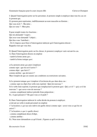 Grammaire française pour le cours moyen (III)                                            Calvet et Chompret

I. Quand l'interrogation porte sur les personnes, le pronom simple à employer dans tous les cas est
le pronom qui.
Ce pronom peut représenter, indifféremment un nom masculin ou féminin :
Qui vous écrit ? - Ma mère ;
Qui est venu ? - Mon père.

Il peut remplir toutes les fonctions :
Qui m'a demandé ? (sujet) ;
Qui avez-vous demandé ? (objet) ;
Qui êtes-vous ?(attribut) ;
- Et il s'impose aussi bien à l'interrogation indirecte qu'à l'interrogation directe :
Rappelez-moi qui vous êtes.

II. Quand l'interrogation porte sur les choses, le pronom à employer varie suivant les cas.
A. Dans l'interrogation directe on emploie
- tantôt la forme atone que ;
- tantôt la forme tonique quoi.

a) Le pronom atone que peut s'employer
comme sujet : que lui est-il arrivé ?
comme objet : que fait-il ?
comme attribut : que devient-il ?
Mais l'emploi de que est soumis aux conditions ou restrictions suivantes.

b) Le pronom tonique quoi s'emploie à l'exclusion de que dans deux cas :
- comme sujet ou objet d'un verbe non exprimé : Quoi de nouveau ?
Si le verbe était exprimé, le pronom que remplacerait le pronom quoi : Qu'y a-t-il ? - qu'y a-t-il de
nouveau ? - que savez-vous de nouveau ?
- comme complément indirect précédé d'une préposition :
Ex. A quoi pensait-il ? De quoi vous a-t-il parlé ?

B. Dans l'interrogation indirecte le verbe décide du pronom à employer.
a) devant un verbe à mode personnel on emploie
1° la locution ce qui (au sens indivis de quelle chose) comme sujet : savez-vous ce qui lui est
arrivé ?
2° la locution ce que (= quelle chose)
- comme complément direct d'objet,
- comme attribut :
Ex. Nous nous demandions ce qu'il ferait ; J'ignore ce qu'il est devenu.


Reconstruire l'école                                                                                 35/82
 