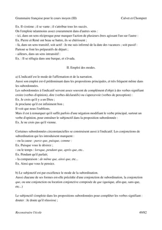 Grammaire française pour le cours moyen (III)                                         Calvet et Chompret

Ex. Il s'estime ; il se vante ; il s'attribue tous les succès.
On l'emploie néanmoins assez couramment dans d'autres sens :
- ici, dans un sens réciproque pour marquer l'action de plusieurs êtres agissant l'un sur l'autre :
Ex. Pierre et René ont beau se battre, ils se chérissent ;
- là, dans un sens transitif, soit actif : Je me suis informé de la date des vacances ; soit passif :
Partout se font les préparatifs de départ ;
- ailleurs, dans un sens intransitif :
Ex. : Il se réfugia dans une barque, et s'évada.

                                          II. Emploi des modes.

a) L'indicatif est le mode de l'affirmation et de la narration.
Aussi son emploi est-il prédominant dans les propositions principales, et très fréquent même dans
les subordonnées.
Les subordonnées à l'indicatif servent assez souvent de complément d'objet à des verbes signifiant
croire (verbes d'opinion), dire (verbes déclaratifs) ou s'apercevoir (verbes de perception) :
Ex. Je crois qu'il y a un Dieu ;
Je proclame qu'il est infiniment bon ;
Il voit que nous l'oublions.
Mais il est à remarquer qu'il suffit parfois d'une négation modifiant le verbe principal, surtout un
verbe d'opinion, pour entraîner le subjonctif dans la proposition subordonnée :
Ex. Je ne crois pas qu'il vienne.

Certaines subordonnées circonstancielles se construisent aussi à l'indicatif. Les conjonctions de
subordination qui les introduisent marquent :
- ou la cause : parce que, puisque, comme :
Ex. Puisque vous le désirez ;
- ou le temps : lorsque, pendant que, après que, etc..
Ex. Pendant qu'il parlait;
- la comparaison : de même que, ainsi que, etc...
Ex. Ainsi que vous le pensiez.

b) Le subjonctif est par excellence le mode de la subordination.
Aussi chacune de ses formes est-elle précédée d'une conjonction de subordination, la conjonction
que, ou une conjonction ou locution conjonctive composée de que (quoique, afin que, sans que,
etc...)

Le subjonctif s'emploie dans les propositions subordonnées pour compléter les verbes signifiant :
douter : Je doute qu'il réussisse ;


Reconstruire l'école                                                                                    49/82
 